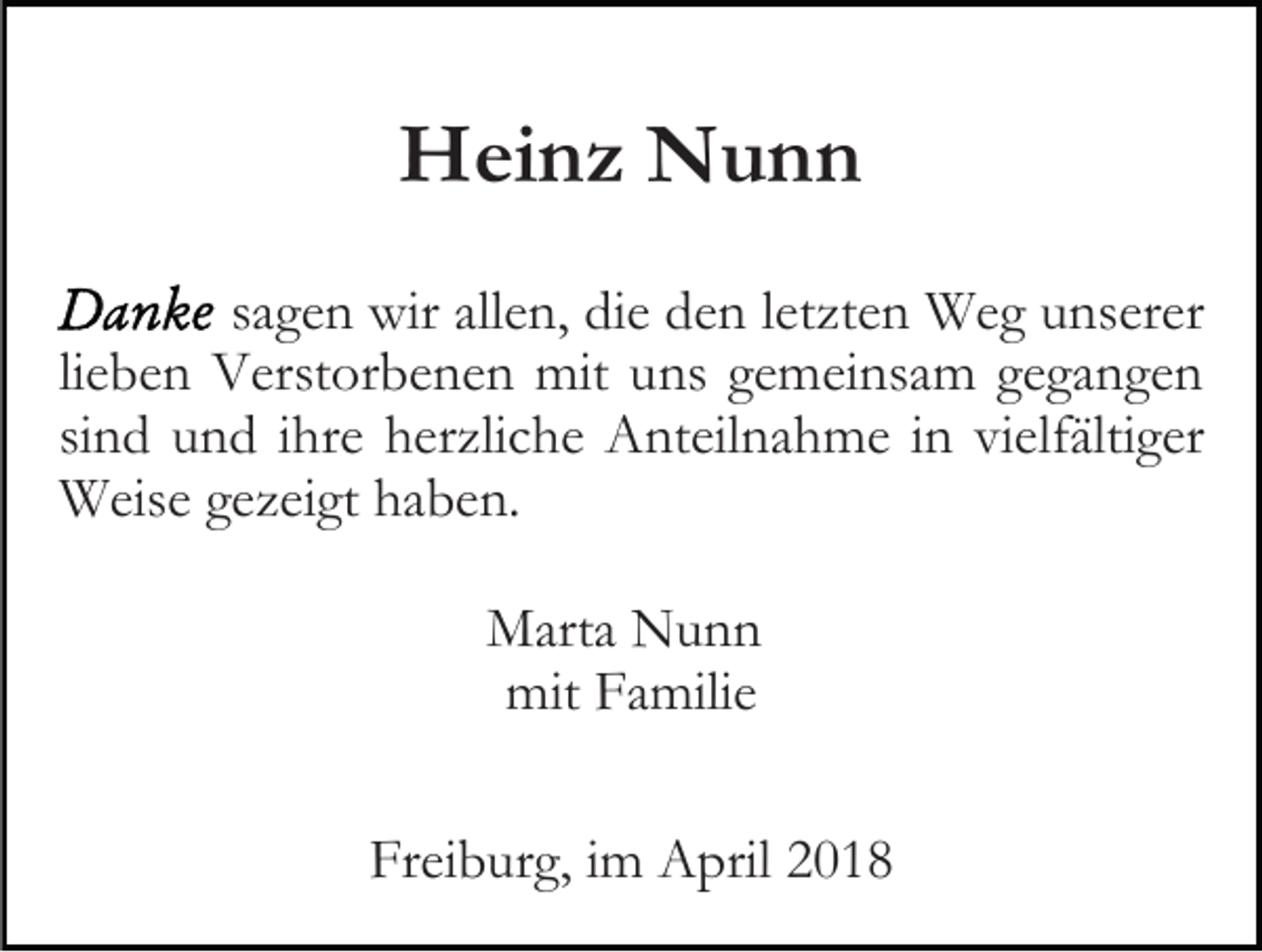<p>HHeinz<br />ei n z NNunn<br />unn<br />ssagen<br />a g e n wir<br />wir allen,<br />all e n, die<br />di e den<br />d e n lletzten<br />etzt e n Weg<br />W e g unserer<br />u ns er er<br />li e b e n Verstorbenen<br />V erst or b e n e n mit<br />mit uns<br />uns ggemeinsam<br />e m ei ns a m ggegangen<br />e ga n ge n<br />lieben<br />si n d und<br />u n d iihre<br />hr e herzliche<br />h er zli c h e Anteilnahme<br />Ant eil n a h m e iin<br />n vivielfältiger<br />elf älti g er<br />sind<br />W eis e g egezeigt<br />z ei gt h haben.<br />a b e n.<br />Weise<br />MMarta<br />art a NNunn<br />unn<br />mit<br />mit FFamilie<br />a mili e<br />Freiburg,<br />Fr<br />ei b ur g, i im<br />m April<br />A pril 22</p>