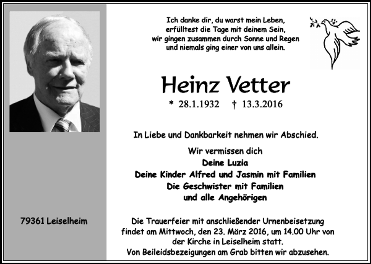<p>Ich danke dir, du warst mein Leben,<br />erfülltest die Tage mit deinem Sein,<br />wir gingen zusammen durch Sonne und Regen<br />und niemals ging einer von uns allein.</p><p>Heinz Vetter<br />* 28.1.1932</p><p>† 13.3.2016</p><p>In Liebe und Dankbarkeit nehmen wir Abschied.<br />Wir vermissen dich<br />Deine Luzia<br />Deine Kinder Alfred und Jasmin mit Familien<br />Die Geschwister mit Familien<br />und alle Angehörigen<br />79361 Leiselheim</p><p>Die Trauerfeier mit anschließender Urnenbeisetzung<br />findet am Mittwoch, den 23. März 2016, um 14.00 Uhr von<br />der Kirche in Leiselheim statt.<br />Von Beileidsbezeigungen am Grab bitten wir abzusehen.</p>