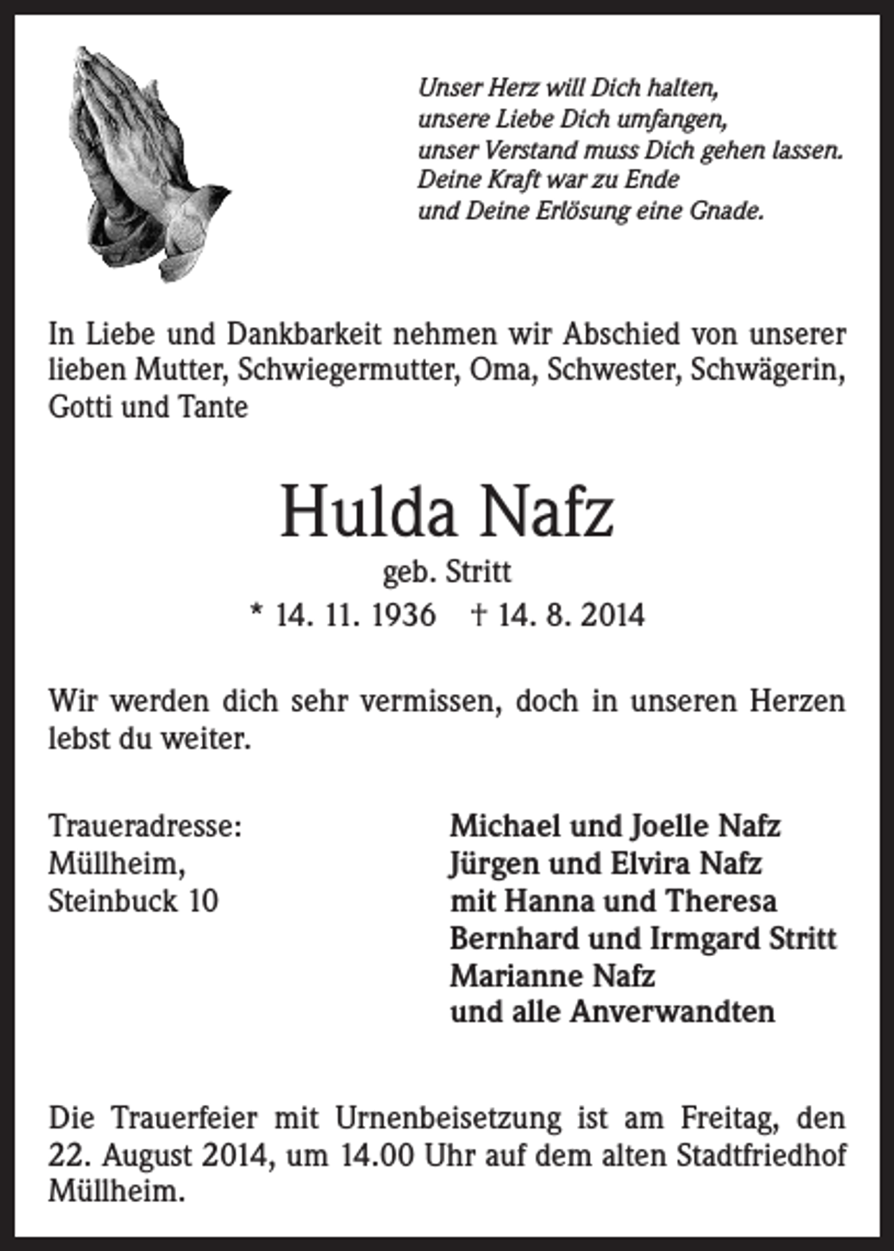 <p>Unser Herz will Dich halten,<br />unsere Liebe Dich umfangen,<br />unser Verstand muss Dich gehen lassen.<br />Deine Kraft war zu Ende<br />und Deine Erlösung eine Gnade.</p><p>In Liebe und Dankbarkeit nehmen wir Abschied von unserer<br />lieben Mutter, Schwiegermutter, Oma, Schwester, Schwägerin,<br />Gotti und Tante</p><p>Hulda Nafz</p><p>geb. Stritt<br />* 14. 11. 1936 † 14. 8. 2014<br />Wir werden dich sehr vermissen, doch in unseren Herzen<br />lebst du weiter.<br />Traueradresse:<br />Müllheim,<br />Steinbuck 10</p><p>Michael und Joelle Nafz<br />Jürgen und Elvira Nafz<br />mit Hanna und Theresa<br />Bernhard und Irmgard Stritt<br />Marianne Nafz<br />und alle Anverwandten</p><p>Die Trauerfeier mit Urnenbeisetzung ist am Freitag, den<br />22. August 2014, um 14.00 Uhr auf dem alten Stadtfriedhof<br />Müllheim.</p>