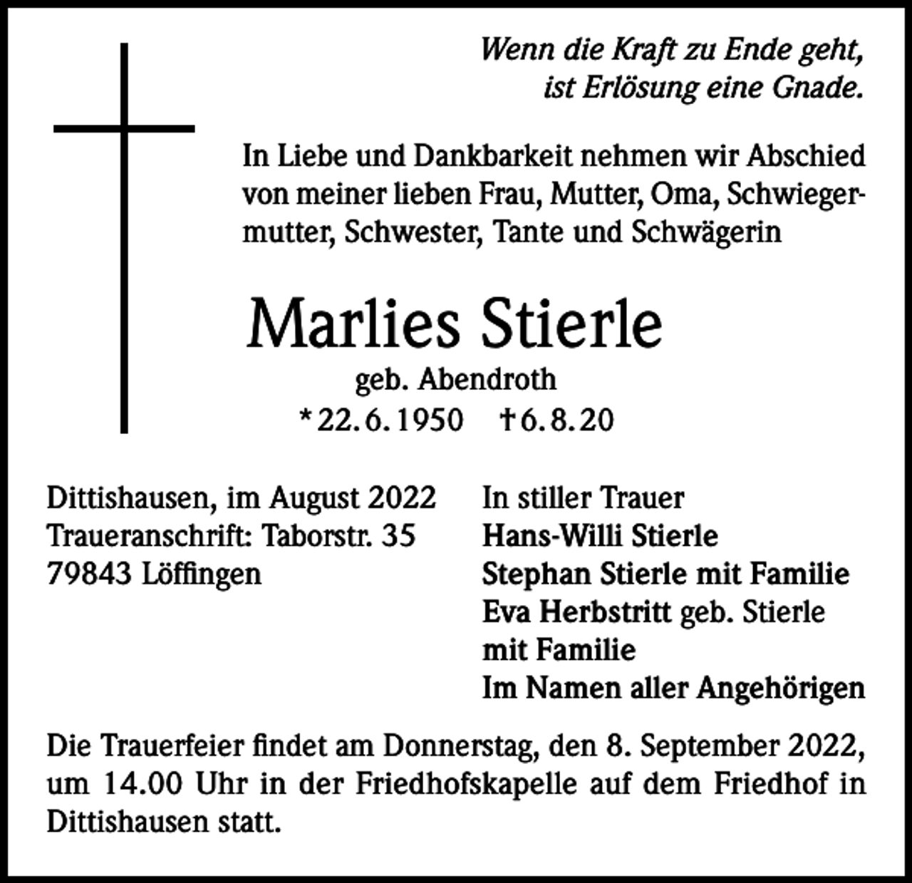 <p>Wenn die Kraft zu Ende geht,<br />ist Erlösung eine Gnade.<br />In Liebe und Dankbarkeit nehmen wir Abschied<br />von meiner lieben Frau, Mutter, Oma, Schwiegermutter, Schwester, Tante und Schwägerin</p><p>Marlies Stierle<br />geb. Abendroth<br />* 22. 6. 1950 † 6. 8. 20</p><p>Dittishausen, im August 2022<br />Traueranschrift: Taborstr. 35<br />79843 Löffingen</p><p>In stiller Trauer<br />Hans-Willi Stierle<br />Stephan Stierle mit Familie<br />Eva Herbstritt geb. Stierle<br />mit Familie<br />Im Namen aller Angehörigen</p><p>Die Trauerfeier findet am Donnerstag, den 8. September 2022,<br />um 14.00 Uhr in der Friedhofskapelle auf dem Friedhof in<br />Dittishausen statt.</p>