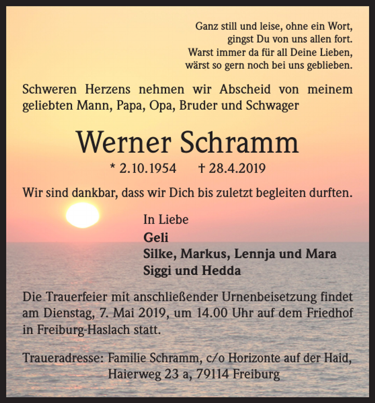 <p>Ganz still und leise, ohne ein Wort,<br />gingst Du von uns allen fort.<br />Warst immer da für all Deine Lieben,<br />wärst so gern noch bei uns geblieben.</p><p>Schweren Herzens nehmen wir Abscheid von meinem<br />­geliebten Mann, Papa, Opa, Bruder und Schwager</p><p>Werner Schramm<br />* 2.10.1954</p><p>† 28.4.2019</p><p>Wir sind dankbar, dass wir Dich bis zuletzt begleiten durften.<br />In Liebe<br />Geli<br />Silke, Markus, Lennja und Mara<br />Siggi und Hedda<br />Die Trauerfeier mit anschließender Urnenbeisetzung findet<br />am Dienstag, 7. Mai 2019, um 14.00 Uhr auf dem Friedhof<br />in Freiburg-Haslach statt.<br />Traueradresse: Familie Schramm, c/o Horizonte auf der Haid,<br />Haierweg 23 a, 79114 Freiburg</p>