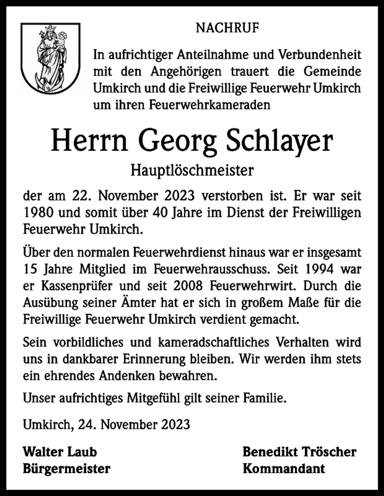 <p>NACHRUF<br />In aufrichtiger Anteilnahme und Verbundenheit<br />mit den Angehörigen trauert die Gemeinde<br />Umkirch und die Freiwillige Feuerwehr Umkirch<br />um ihren Feuerwehrkameraden</p><p>Herrn Georg Schlayer<br />Hauptlöschmeister<br />der am 22. November 2023 verstorben ist. Er war seit<br />1980 und somit über 40 Jahre im Dienst der Freiwilligen<br />Feuerwehr Umkirch.<br />Über den normalen Feuerwehrdienst hinaus war er insgesamt<br />15 Jahre Mitglied im Feuerwehrausschuss. Seit 1994 war<br />er Kassenprüfer und seit 2008 Feuerwehrwirt. Durch die<br />Ausübung seiner Ämter hat er sich in großem Maße für die<br />Freiwillige Feuerwehr Umkirch verdient gemacht.<br />Sein vorbildliches und kameradschaftliches Verhalten wird<br />uns in dankbarer Erinnerung bleiben. Wir werden ihm stets<br />ein ehrendes Andenken bewahren.<br />Unser aufrichtiges Mitgefühl gilt seiner Familie.<br />Umkirch, 24. November 2023<br />Walter Laub<br />Benedikt Tröscher<br />Bürgermeister Kommandant</p>