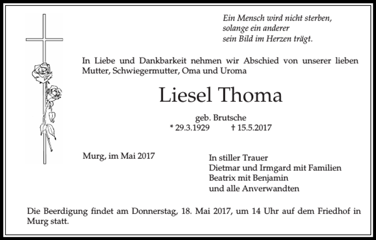 <p>Ein Mensch wird nicht sterben,<br />solange ein anderer<br />sein Bild im Herzen trägt.<br />In Liebe und Dankbarkeit nehmen wir Abschied von unserer lieben<br />Mutter, Schwiegermutter, Oma und Uroma</p><p>Liesel Thoma<br />geb. Brutsche<br />* 29.3.1929<br />† 15.5.2017<br />Murg, im Mai 2017</p><p>In stiller Trauer<br />Dietmar und Irmgard mit Familien<br />Beatrix mit Benjamin<br />und alle Anverwandten</p><p>Die Beerdigung findet am Donnerstag, 18. Mai 2017, um 14 Uhr auf dem Friedhof in<br />Murg statt.</p>