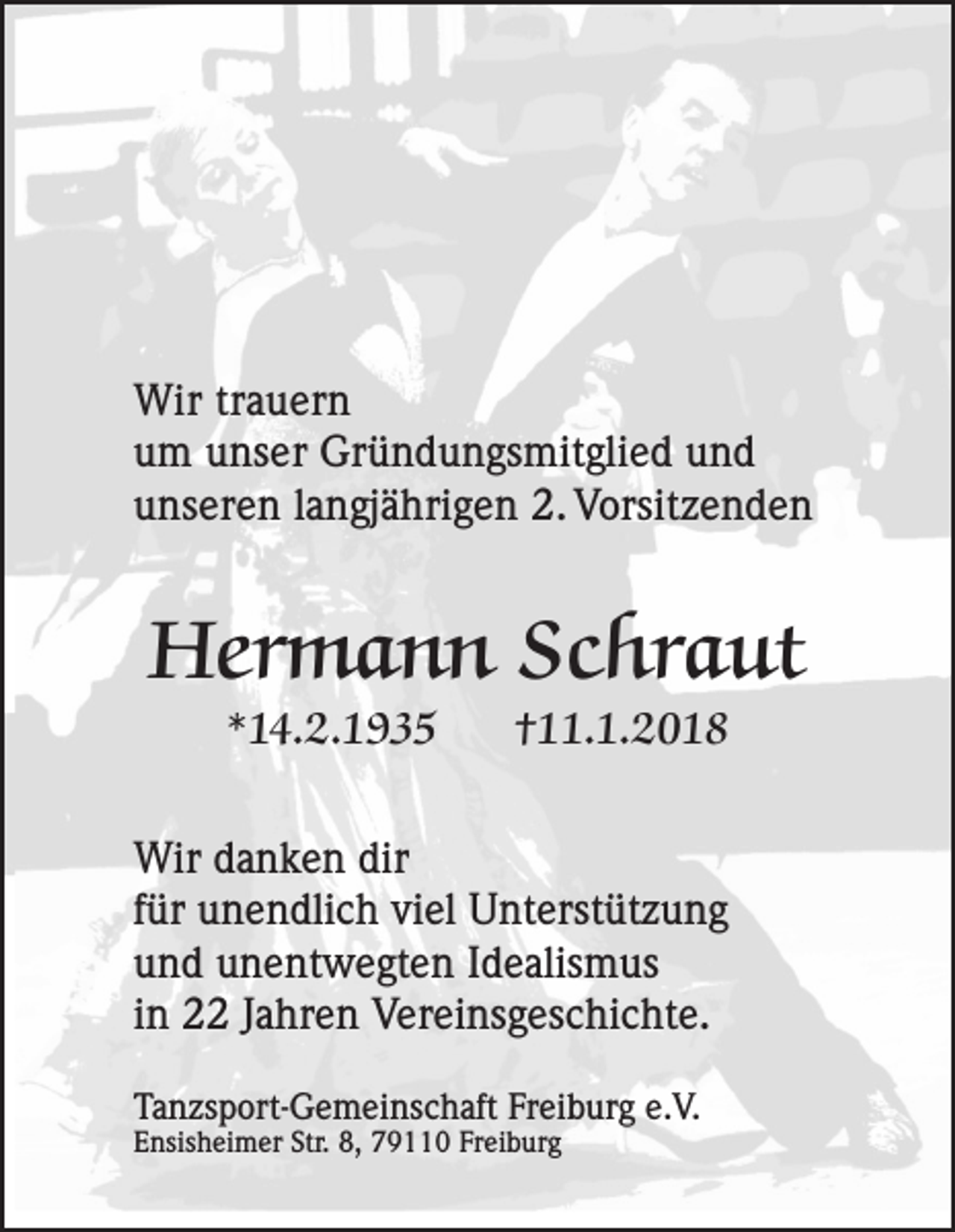 <p>Wir trtrauern<br />Wir<br />a u er n<br />uum<br />m uunser<br />ns er Gründungsmitglied<br />Gr ü n d u n gs mit gli e d uund<br />nd<br />uunseren<br />ns er e n llangjährigen<br />a n gj ä hri g e n 2.<br />2. Vorsitzenden<br />V orsit z e n d e n</p><p>Hermann<br />Her<br />m a n n ScSchraut<br />hr a ut<br />**14.2.1935<br />1 4. 2. 1 9 3 5</p><p>††11.1.2018<br />. 1. 2 0 1 8</p><p>Wir<br />a n k e n dir<br />Wird danken<br />dir<br />ffür<br />ür unendlich<br />u n e n dli c h viel<br />vi el Unterstützung<br />U nt erst üt z u n g<br />uund<br />n d uunentwegten<br />n e nt w e gt e n IIdealismus<br />d e alis m us<br />iinn 2 Jahren<br />J a hr e n Vereinsgeschichte.<br />V er ei ns g es c hi c ht e.<br />Tanzsport-Gemeinschaft<br />Ta<br />n zs p ort- G e m ei ns c h aft Fr<br />Freiburg<br />ei b ur g e.e.V.<br />V.<br />EEnsisheimer<br />nsis h ei m er Str.<br />Str. 8,<br />8, 779110<br />9 0 Fr<br />Freiburg<br />ei b ur g</p>
