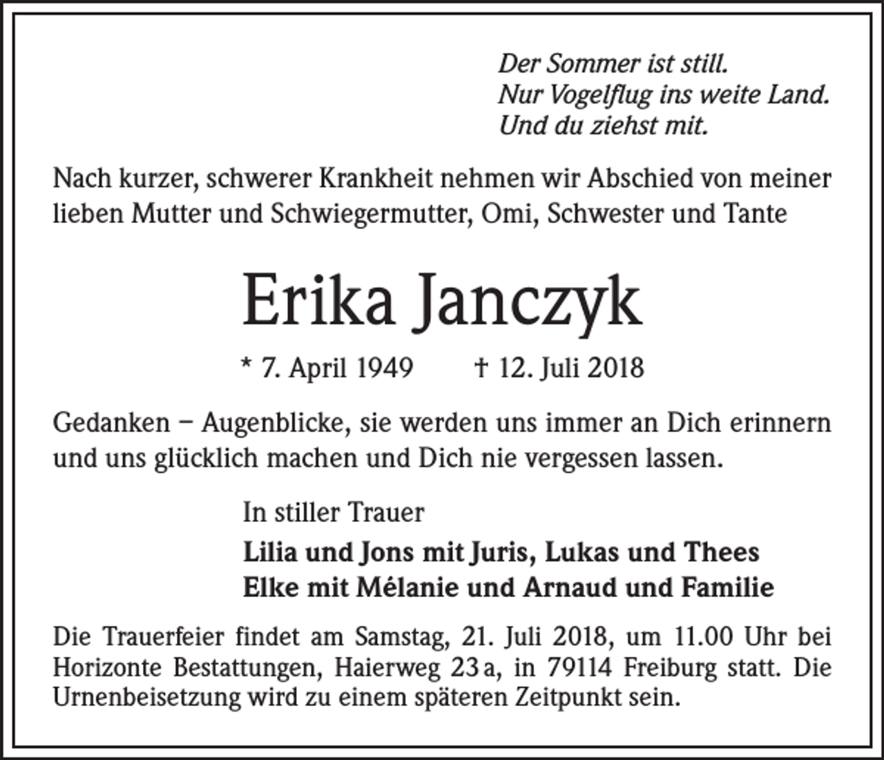 <p>Der Sommer ist still.<br />Nur Vogelflug ins weite Land.<br />Und du ziehst mit.</p><p>Nach kurzer, schwerer Krankheit nehmen wir Abschied von meiner<br />lieben Mutter und Schwiegermutter, Omi, Schwester und Tante</p><p>Erika Janczyk<br />* 7. April 1949 † 12. Juli 2018<br />Gedanken – Augenblicke, sie werden uns immer an Dich erinnern<br />und uns glücklich machen und Dich nie vergessen lassen.<br />In stiller Trauer<br />Lilia und Jons mit Juris, Lukas und Thees<br />Elke mit Mélanie und Arnaud und Familie<br />Die Trauerfeier findet am Samstag, 21. Juli 2018, um 11.00 Uhr bei<br />Horizonte Bestattungen, Haierweg 23 a, in 79114 Freiburg statt. Die<br />Urnenbeisetzung wird zu einem späteren Zeitpunkt sein.</p>