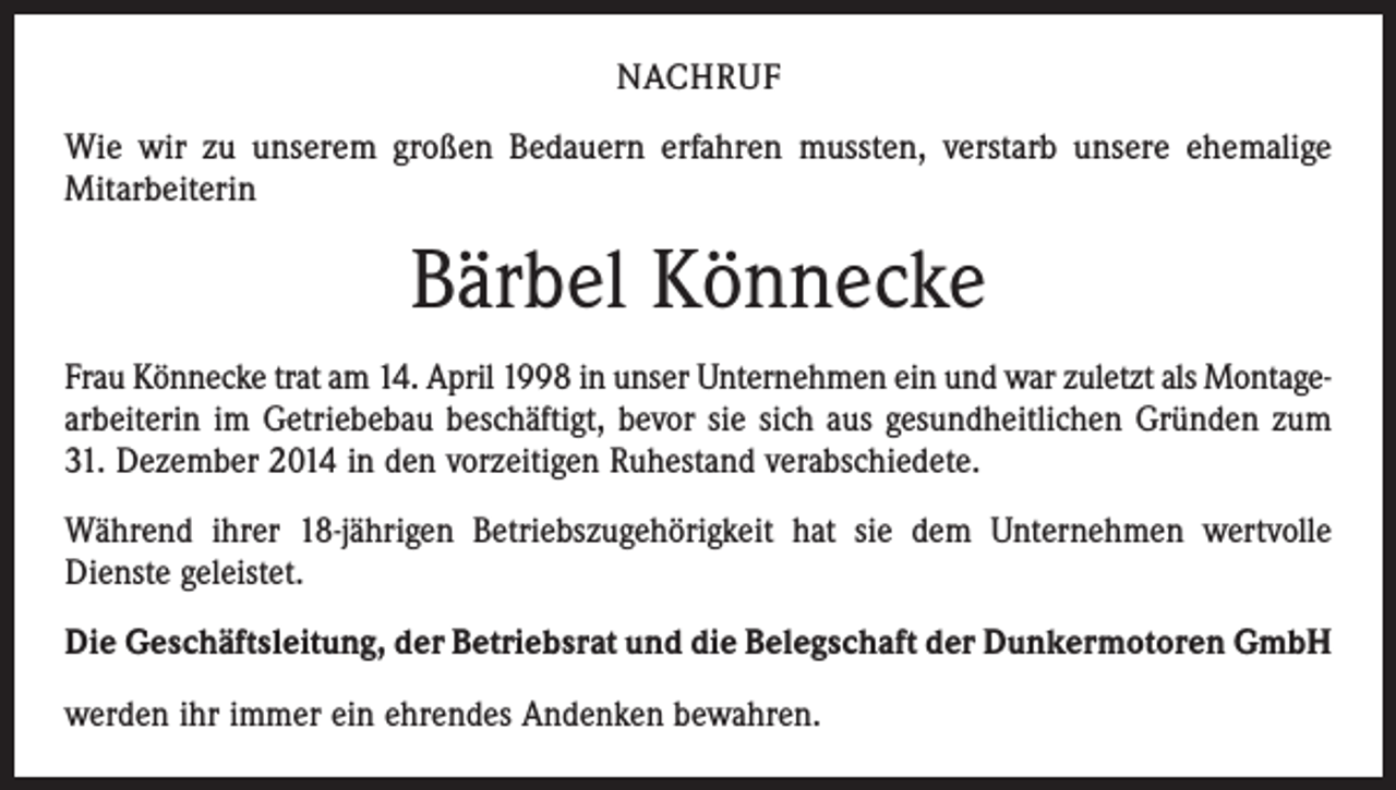 <p>NACHRUF<br />Wie wir zu unserem großen Bedauern erfahren mussten, verstarb unsere ehemalige<br />Mitarbeiterin</p><p>Bärbel Könnecke<br />Frau Könnecke trat am 14. April 1998 in unser Unternehmen ein und war zuletzt als Montagearbeiterin im Getriebebau beschäftigt, bevor sie sich aus gesundheitlichen Gründen zum<br />31. Dezember 2014 in den vorzeitigen Ruhestand verabschiedete.<br />Während ihrer 18-jährigen Betriebszugehörigkeit hat sie dem Unternehmen wertvolle<br />Dienste geleistet.<br />Die Geschäftsleitung, der Betriebsrat und die Belegschaft der Dunkermotoren GmbH<br />werden ihr immer ein ehrendes Andenken bewahren.</p>