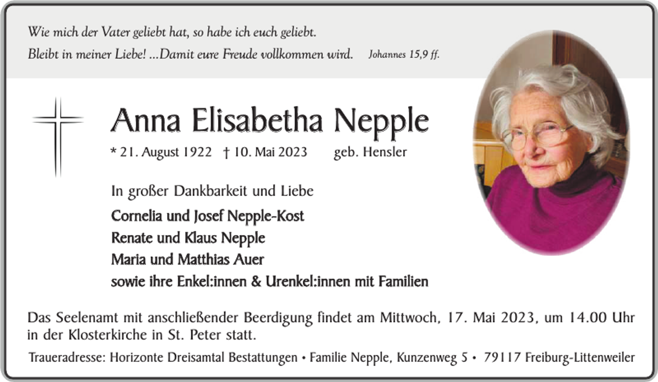 <p>Wie mich der Vater geliebt hat, so habe ich euch geliebt.<br />Bleibt in meiner Liebe! ...Damit eure Freude vollkommen wird.</p><p>Johannes 15,9 ff.</p><p>Anna Elisabetha Nepple<br />* 21. August 1922 † 10. Mai 2023</p><p>geb. Hensler</p><p>In großer Dankbarkeit und Liebe<br />Cornelia und Josef Nepple-Kost<br />Renate und Klaus Nepple<br />Maria und Matthias Auer<br />sowie ihre Enkel:innen &amp; Urenkel:innen mit Familien<br />Das Seelenamt mit anschließender Beerdigung findet am Mittwoch, 17. Mai 2023, um 14.00 Uhr<br />in der Klosterkirche in St. Peter statt.<br />Traueradresse: Horizonte Dreisamtal Bestattungen • Familie Nepple, Kunzenweg 5 • 79117 Freiburg-Littenweiler</p>