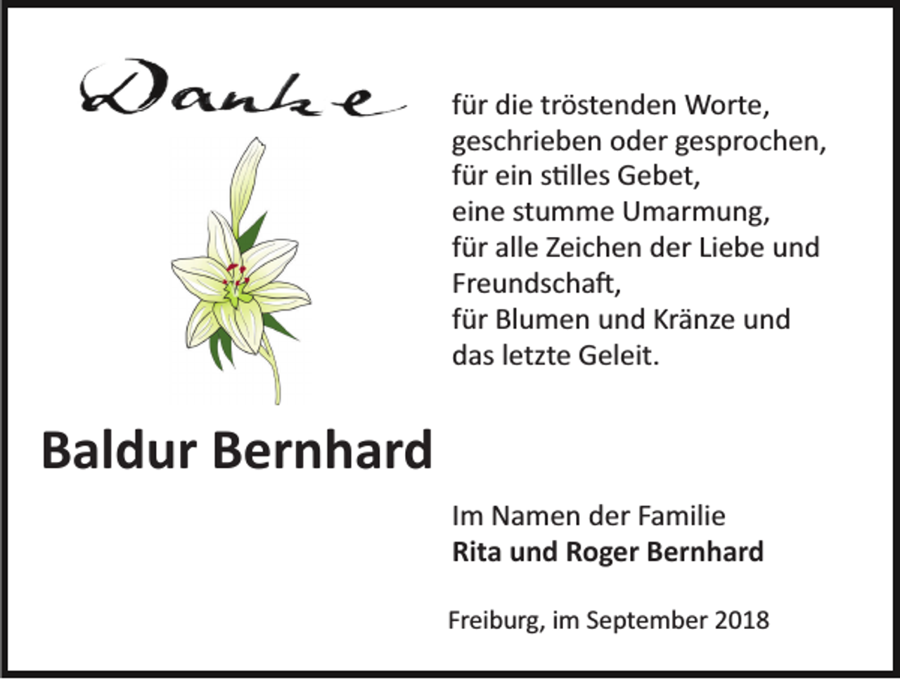 <p>für die tröstenden Worte,<br />geschrieben oder gesprochen,<br />für ein s�lles Gebet,<br />eine stumme Umarmung,<br />für alle Zeichen der Liebe und<br />Freundscha�,<br />für Blumen und Kränze und<br />das letzte Geleit.</p><p>Baldur Bernhard<br />Im Namen der Familie<br />Rita und Roger Bernhard<br />Freiburg, im September 2018</p>