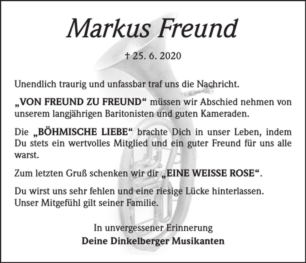 <p>Markus Freund<br />† 25. 6. 2020<br />Unendlich traurig und unfassbar traf uns die Nachricht.<br />„VON FREUND ZU FREUND“ müssen wir Abschied nehmen von<br />unserem langjährigen Baritonisten und guten Kameraden.<br />Die „BÖHMISCHE LIEBE“ brachte Dich in unser Leben, indem<br />Du stets ein wertvolles Mitglied und ein guter Freund für uns alle<br />warst.<br />Zum letzten Gruß schenken wir dir „EINE WEISSE ROSE“.<br />Du wirst uns sehr fehlen und eine riesige Lücke hinterlassen.<br />Unser Mitgefühl gilt seiner Familie.<br />In unvergessener Erinnerung<br />Deine Dinkelberger Musikanten</p>