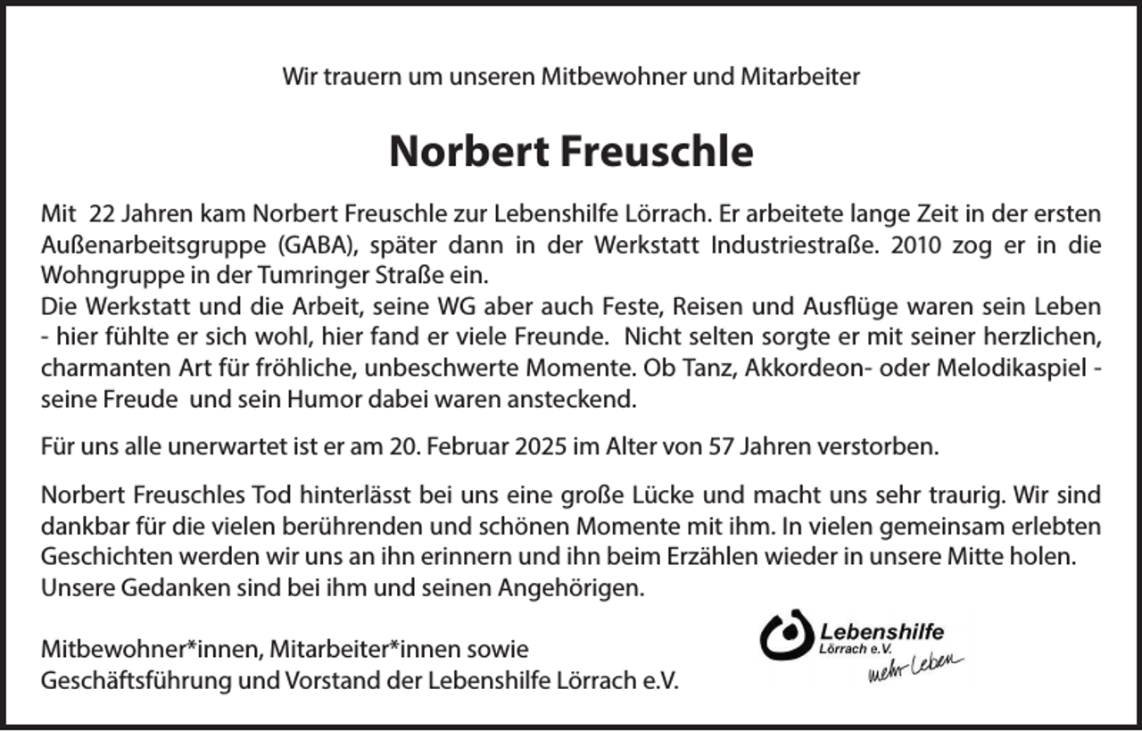 <p>Wir trauern um unseren Mitbewohner und Mitarbeiter</p><p>Norbert Freuschle<br />Mit 22 Jahren kam Norbert Freuschle zur Lebenshilfe Lörrach. Er arbeitete lange Zeit in der ersten<br />Außenarbeitsgruppe (GABA), später dann in der Werkstatt Industriestraße. 2010 zog er in die<br />Wohngruppe in der Tumringer Straße ein.<br />Die Werkstatt und die Arbeit, seine WG aber auch Feste, Reisen und Ausflüge waren sein Leben<br />- hier fühlte er sich wohl, hier fand er viele Freunde. Nicht selten sorgte er mit seiner herzlichen,<br />charmanten Art für fröhliche, unbeschwerte Momente. Ob Tanz, Akkordeon- oder Melodikaspiel seine Freude und sein Humor dabei waren ansteckend.<br />Für uns alle unerwartet ist er am 20. Februar 2025 im Alter von 57 Jahren verstorben.<br />Norbert Freuschles Tod hinterlässt bei uns eine große Lücke und macht uns sehr traurig. Wir sind<br />dankbar für die vielen berührenden und schönen Momente mit ihm. In vielen gemeinsam erlebten<br />Geschichten werden wir uns an ihn erinnern und ihn beim Erzählen wieder in unsere Mitte holen.<br />Unsere Gedanken sind bei ihm und seinen Angehörigen.<br />Mitbewohner*innen, Mitarbeiter*innen sowie<br />Geschäftsführung und Vorstand der Lebenshilfe Lörrach e.V.</p>