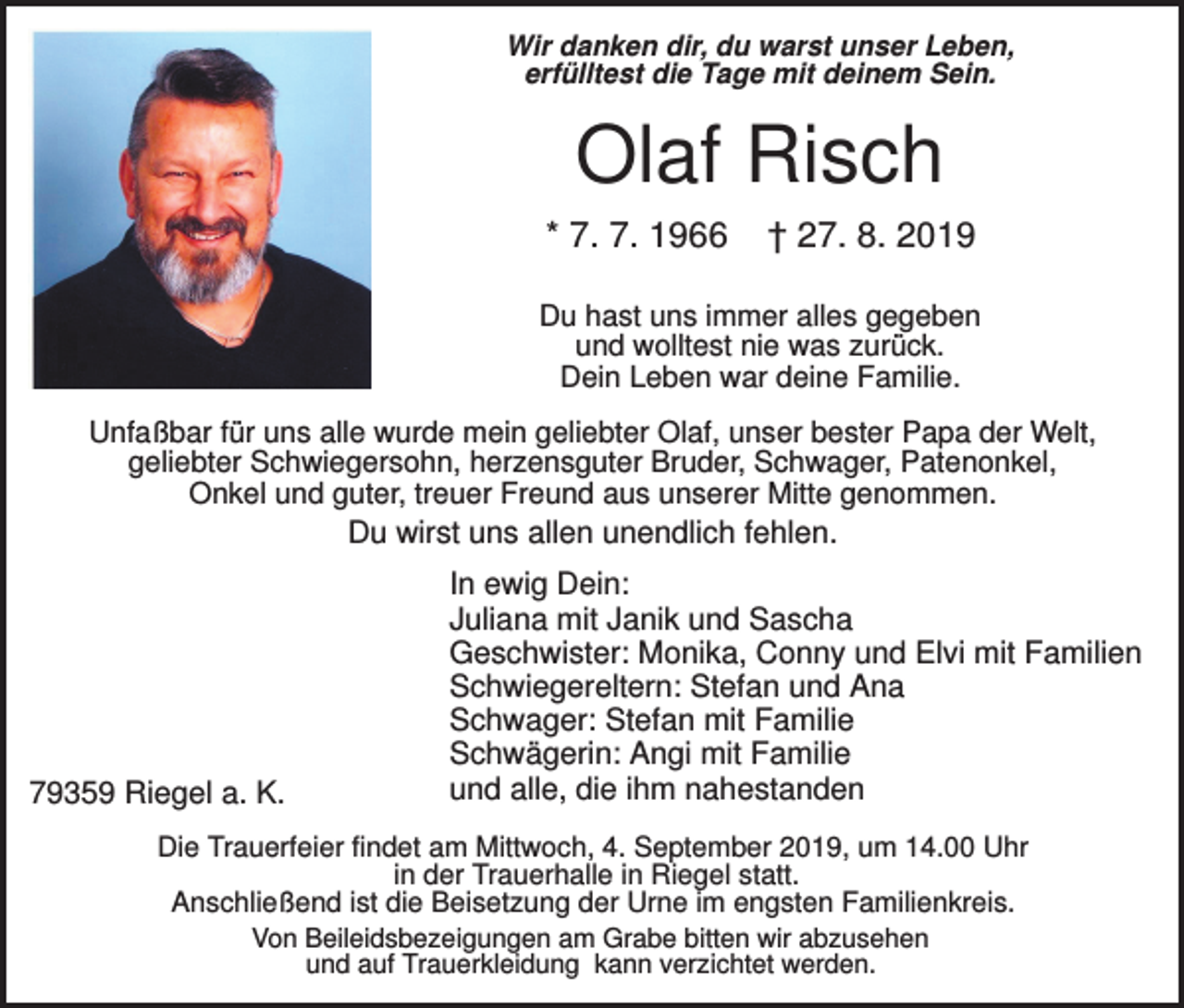 <p>Wir danken dir, du warst unser Leben,<br />erfülltest die Tage mit deinem Sein.</p><p>Olaf Risch<br />* 7. 7. 1966</p><p>† 27. 8. 2019</p><p>Du hast uns immer alles gegeben<br />und wolltest nie was zurück.<br />Dein Leben war deine Familie.<br />Unfaßbar für uns alle wurde mein geliebter Olaf, unser bester Papa der Welt,<br />geliebter Schwiegersohn, herzensguter Bruder, Schwager, Patenonkel,<br />Onkel und guter, treuer Freund aus unserer Mitte genommen.</p><p>Du wirst uns allen unendlich fehlen.</p><p>79359 Riegel a. K.</p><p>In ewig Dein:<br />Juliana mit Janik und Sascha<br />Geschwister: Monika, Conny und Elvi mit Familien<br />Schwiegereltern: Stefan und Ana<br />Schwager: Stefan mit Familie<br />Schwägerin: Angi mit Familie<br />und alle, die ihm nahestanden</p><p>Die Trauerfeier findet am Mittwoch, 4. September 2019, um 14.00 Uhr<br />in der Trauerhalle in Riegel statt.<br />Anschließend ist die Beisetzung der Urne im engsten Familienkreis.<br />Von Beileidsbezeigungen am Grabe bitten wir abzusehen<br />und auf Trauerkleidung kann verzichtet werden.</p>