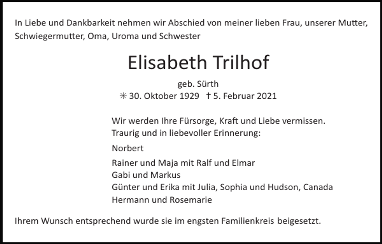 <p>In Liebe und Dankbarkeit nehmen wir Abschied von meiner lieben Frau, unserer Mu;er,<br />Schwiegermu;er, Oma, Uroma und Schwester</p><p>Elisabeth Trilhof<br />geb. Sürth<br />✳ 30. Oktober 1929 ✝ 5. Februar 2021<br />Wir werden Ihre Fürsorge, KraM und Liebe vermissen.<br />Traurig und in liebevoller Erinnerung:<br />Norbert<br />Rainer und Maja mit Ralf und Elmar<br />Gabi und Markus<br />Günter und Erika mit Julia, Sophia und Hudson, Canada<br />Hermann und Rosemarie<br />Ihrem Wunsch entsprechend wurde sie im engsten Familienkreis beigesetzt.</p>