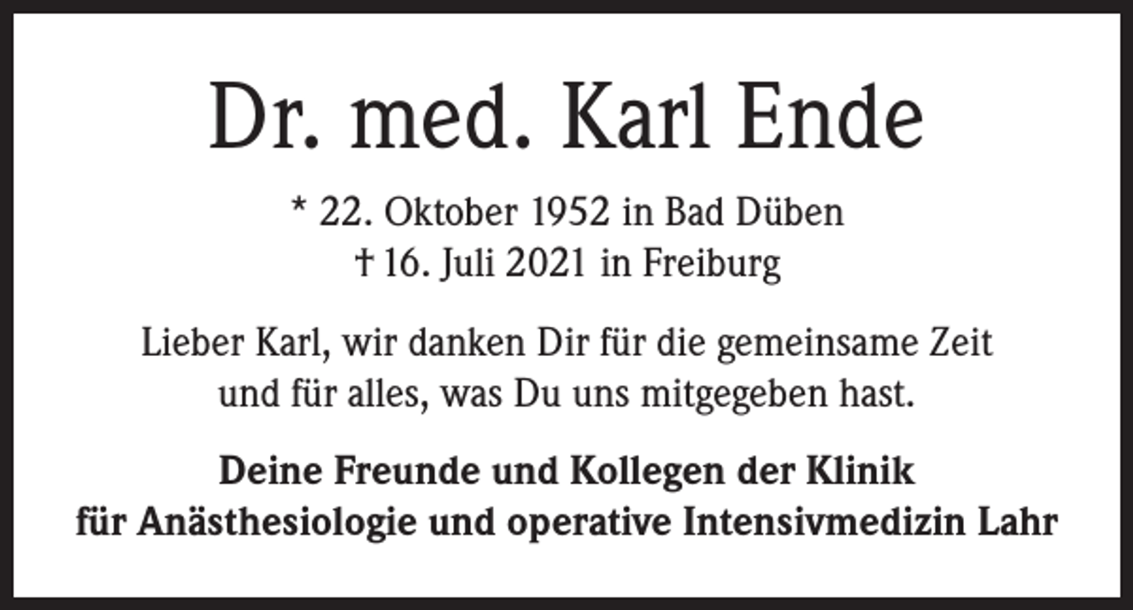 <p>Dr. med. Karl Ende<br />* 22. Oktober 1952 in Bad Düben<br />† 16. Juli 2021 in Freiburg<br />Lieber Karl, wir danken Dir für die gemeinsame Zeit<br />und für alles, was Du uns mitgegeben hast.<br />Deine Freunde und Kollegen der Klinik<br />für Anästhesiologie und operative Intensivmedizin Lahr</p>