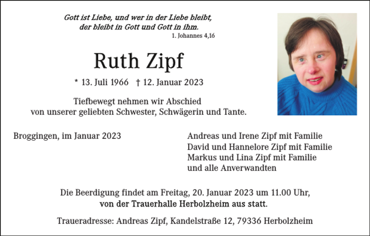 <p>1. Johannes 4,16</p><p>* 13. Juli 1966 † 12. Januar 2023<br />Tiefbewegt nehmen wir Abschied<br />von unserer geliebten Schwester, Schwägerin und Tante.<br />Broggingen, im Januar 2023</p><p>Andreas und Irene Zipf mit Familie<br />David und Hannelore Zipf mit Familie<br />Markus und Lina Zipf mit Familie<br />und alle Anverwandten</p><p>Die Beerdigung findet am Freitag, 20. Januar 2023 um 11.00 Uhr,<br />Traueradresse: Andreas Zipf, Kandelstraße 12, 79336 Herbolzheim</p>