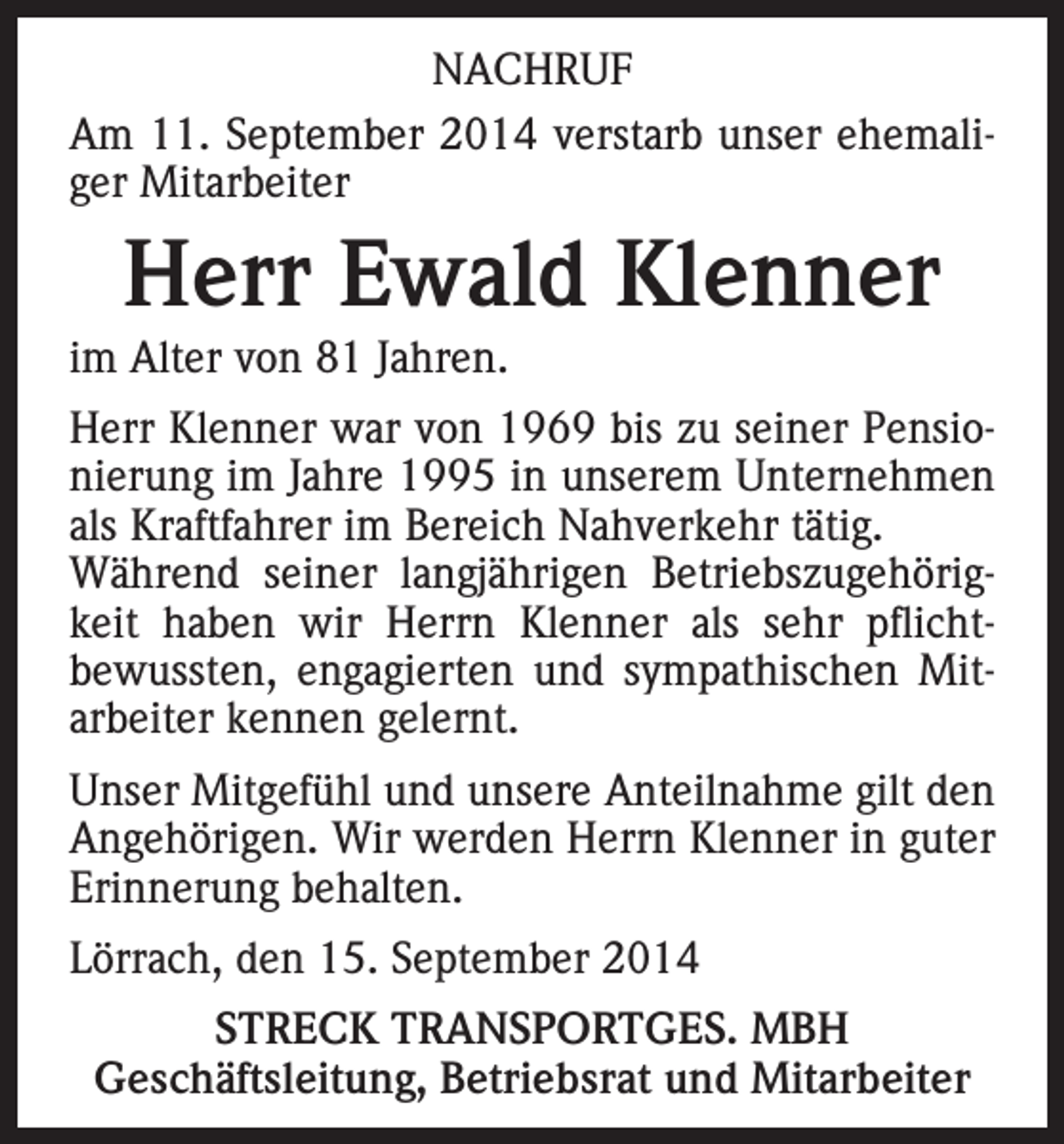<p>NACHRUF<br />Am 11. September 2014 verstarb unser ehemaliger Mitarbeiter</p><p>Herr Ewald Klenner</p><p>im Alter von 81 Jahren.</p><p>Herr Klenner war von 1969 bis zu seiner Pensionierung im Jahre 1995 in unserem Unternehmen<br />als Kraftfahrer im Bereich Nahverkehr tätig.<br />Während seiner langjährigen Betriebszugehörigkeit haben wir Herrn Klenner als sehr pflichtbewussten, engagierten und sympathischen Mitarbeiter kennen gelernt.<br />Unser Mitgefühl und unsere Anteilnahme gilt den<br />Angehörigen. Wir werden Herrn Klenner in guter<br />Erinnerung behalten.<br />Lörrach, den 15. September 2014<br />STRECK TRANSPORTGES. MBH<br />Geschäftsleitung, Betriebsrat und Mitarbeiter</p>