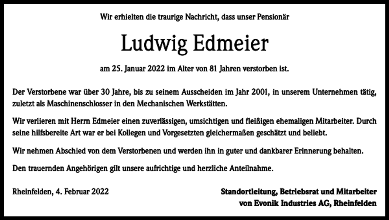 <p>Wir erhielten die traurige Nachricht, dass unser Pensionär</p><p>Ludwig Edmeier<br />am 25. Januar 2022 im Alter von 81 Jahren verstorben ist.<br />Der Verstorbene war über 30 Jahre, bis zu seinem Ausscheiden im Jahr 2001, in unserem Unternehmen tätig,<br />zuletzt als Maschinenschlosser in den Mechanischen Werkstätten.<br />Wir verlieren mit Herrn Edmeier einen zuverlässigen, umsichtigen und fleißigen ehemaligen Mitarbeiter. Durch<br />seine hilfsbereite Art war er bei Kollegen und Vorgesetzten gleichermaßen geschätzt und beliebt.<br />Wir nehmen Abschied von dem Verstorbenen und werden ihn in guter und dankbarer Erinnerung behalten.<br />Den trauernden Angehörigen gilt unsere aufrichtige und herzliche Anteilnahme.<br />Rheinfelden, 4. Februar 2022</p><p>Standortleitung, Betriebsrat und Mitarbeiter<br />von Evonik Industries AG, Rheinfelden</p>