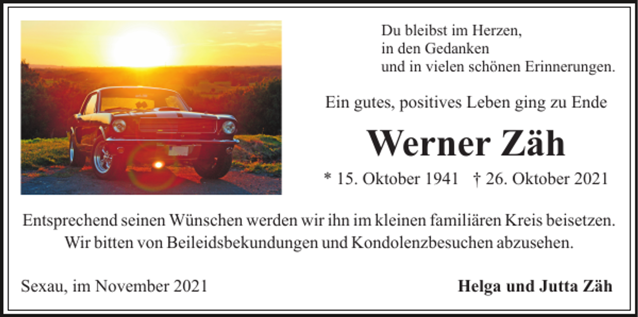 <p>Du bleibst im Herzen,<br />in den Gedanken<br />und in vielen schönen Erinnerungen.</p><p>Ein gutes, positives Leben ging zu Ende</p><p>Werner Zäh<br />* 15. Oktober 1941 † 26. Oktober 2021<br />Entsprechend seinen Wünschen werden wir ihn im kleinen familiären Kreis beisetzen.<br />Wir bitten von Beileidsbekundungen und Kondolenzbesuchen abzusehen.<br />Sexau, im November 2021</p><p>Helga und Jutta Zäh</p>