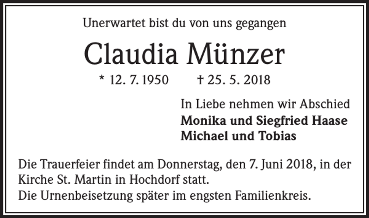 <p>Unerwartet bist du von uns gegangen</p><p>Claudia Münzer<br />* 12. 7. 1950 † 25. 5. 2018</p><p>In Liebe nehmen wir Abschied<br />Monika und Siegfried Haase<br />Michael und Tobias<br />Die Trauerfeier findet am Donnerstag, den 7. Juni 2018, in der<br />Kirche St. Martin in Hochdorf statt.<br />Die Urnenbeisetzung später im engsten Familienkreis.</p>