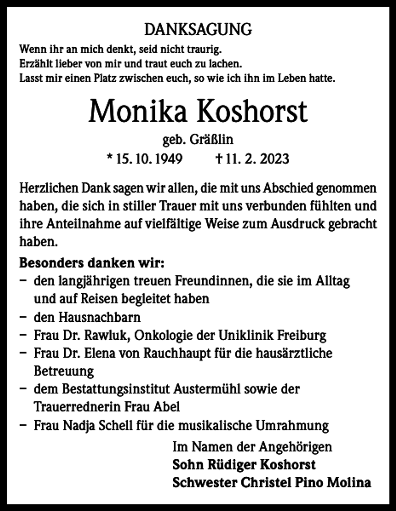 <p>DANKSAGUNG<br />Wenn ihr an mich denkt, seid nicht traurig.<br />Erzählt lieber von mir und traut euch zu lachen.<br />Lasst mir einen Platz zwischen euch, so wie ich ihn im Leben hatte.</p><p>Monika Koshorst<br />geb. Gräßlin<br />* 15. 10. 1949<br />† 11. 2. 2023<br />Herzlichen Dank sagen wir allen, die mit uns Abschied genommen<br />haben, die sich in stiller Trauer mit uns verbunden fühlten und<br />ihre Anteilnahme auf vielfältige Weise zum Ausdruck gebracht<br />haben.<br />Besonders danken wir:<br />– den langjährigen treuen Freundinnen, die sie im Alltag<br />und auf Reisen begleitet haben<br />– den Hausnachbarn<br />– Frau Dr. Rawluk, Onkologie der Uniklinik Freiburg<br />– Frau Dr. Elena von Rauchhaupt für die hausärztliche<br />Betreuung<br />– dem Bestattungsinstitut Austermühl sowie der<br />Trauerrednerin Frau Abel<br />– Frau Nadja Schell für die musikalische Umrahmung<br />Im Namen der Angehörigen<br />Sohn Rüdiger Koshorst<br />Schwester Christel Pino Molina</p>