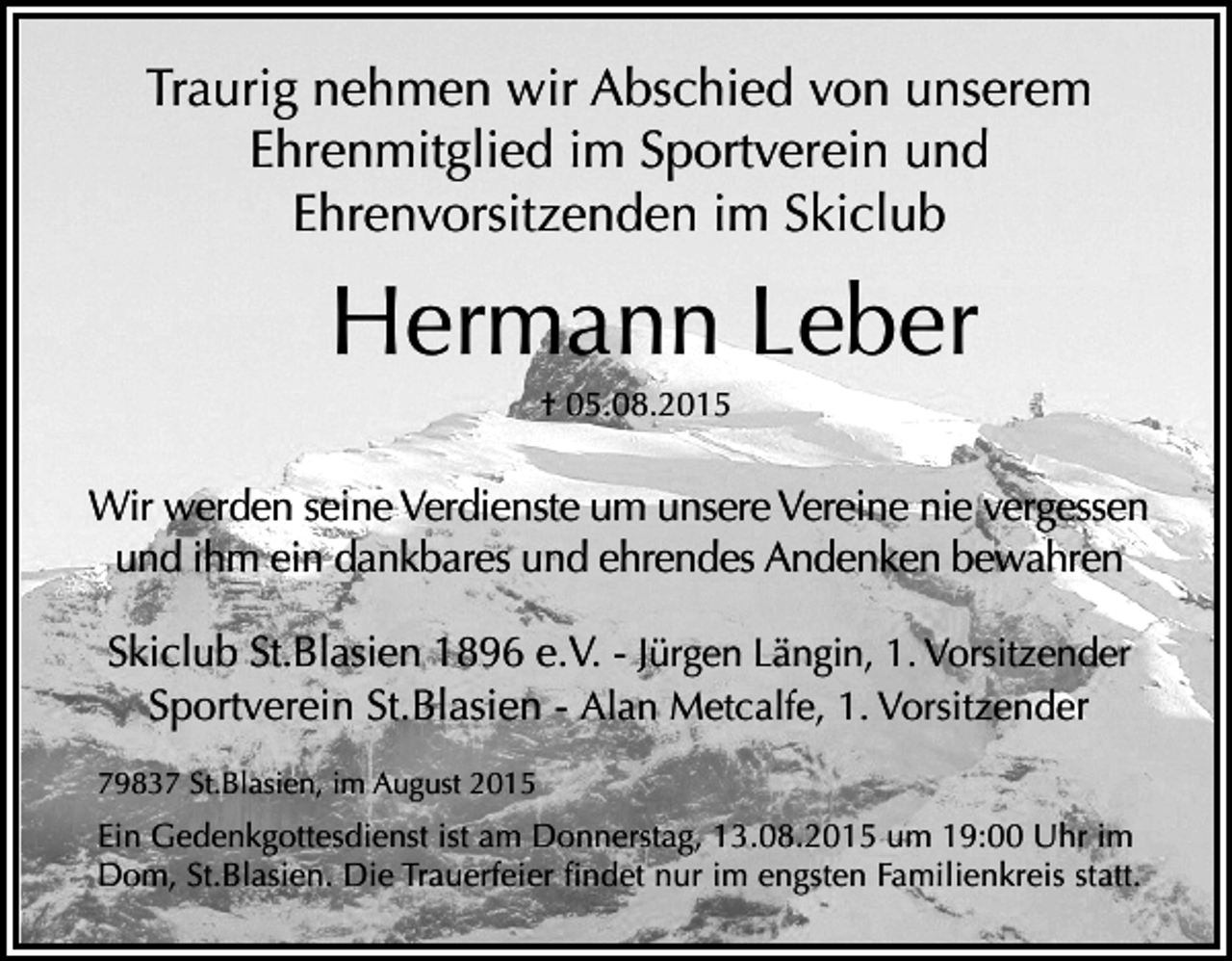 <p>Traurig nehmen wir Abschied von unserem<br />Ehrenmitglied im Sportverein und<br />Ehrenvorsitzenden im Skiclub</p><p>Hermann Leber<br />† 05.08.2015</p><p>Wir werden seine Verdienste um unsere Vereine nie vergessen<br />und ihm ein dankbares und ehrendes Andenken bewahren<br />Skiclub St.Blasien 1896 e.V. - Jürgen Längin, 1. Vorsitzender<br />Sportverein St.Blasien - Alan Metcalfe, 1. Vorsitzender<br />79837 St.Blasien, im August 2015</p><p>Ein Gedenkgottesdienst ist am Donnerstag, 13.08.2015 um 19:00 Uhr im<br />Dom, St.Blasien. Die Trauerfeier findet nur im engsten Familienkreis statt.</p>
