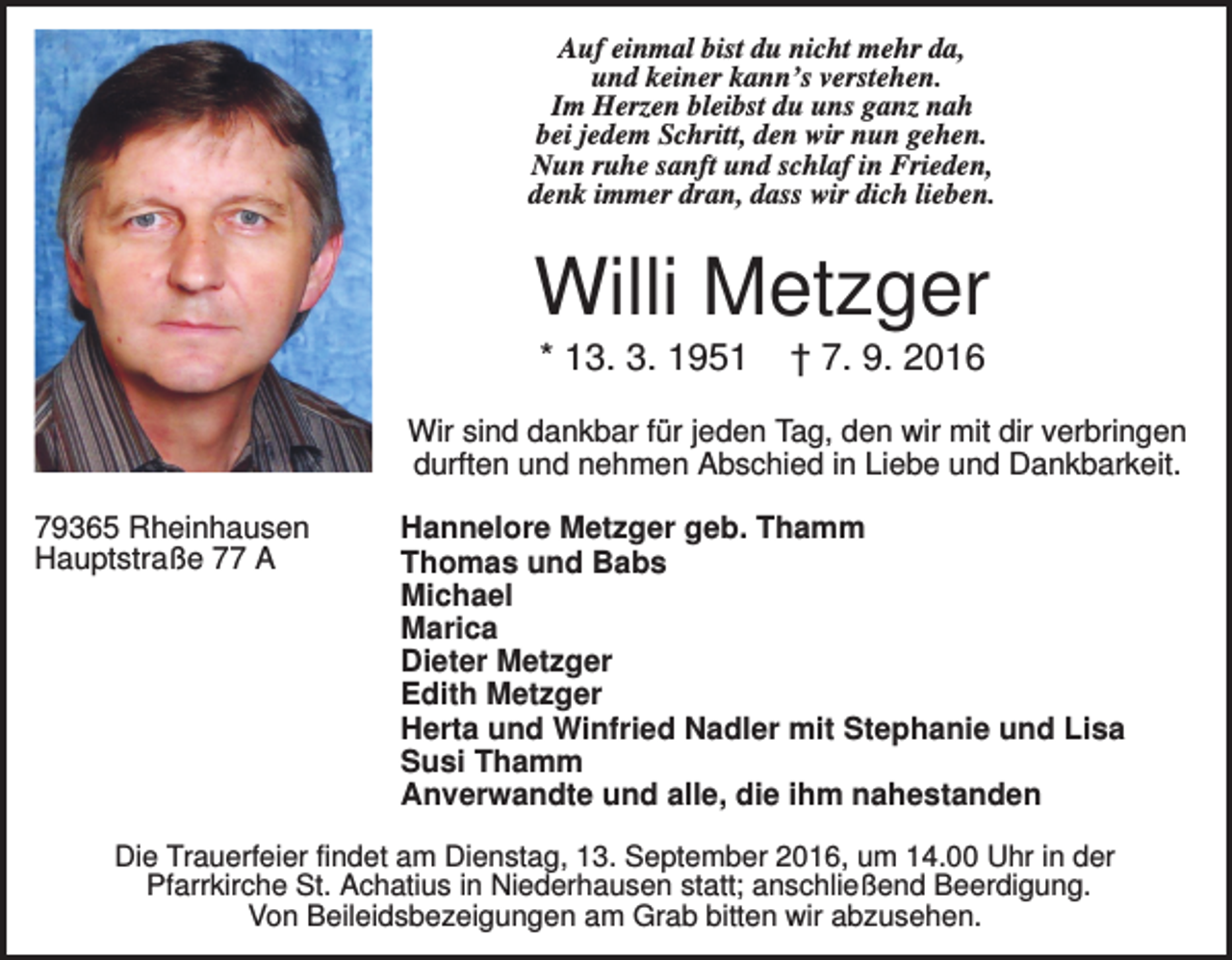 <p>Auf einmal bist du nicht mehr da,<br />und keiner kann’s verstehen.<br />Im Herzen bleibst du uns ganz nah<br />bei jedem Schritt, den wir nun gehen.<br />Nun ruhe sanft und schlaf in Frieden,<br />denk immer dran, dass wir dich lieben.</p><p>Willi Metzger<br />* 13. 3. 1951</p><p>† 7. 9. 2016</p><p>Wir sind dankbar für jeden Tag, den wir mit dir verbringen<br />durften und nehmen Abschied in Liebe und Dankbarkeit.<br />79365 Rheinhausen<br />Hauptstraße 77 A</p><p>Hannelore Metzger geb. Thamm<br />Thomas und Babs<br />Michael<br />Marica<br />Dieter Metzger<br />Edith Metzger<br />Herta und Winfried Nadler mit Stephanie und Lisa<br />Susi Thamm<br />Anverwandte und alle, die ihm nahestanden</p><p>Die Trauerfeier findet am Dienstag, 13. September 2016, um 14.00 Uhr in der<br />Pfarrkirche St. Achatius in Niederhausen statt; anschließend Beerdigung.<br />Von Beileidsbezeigungen am Grab bitten wir abzusehen.</p>
