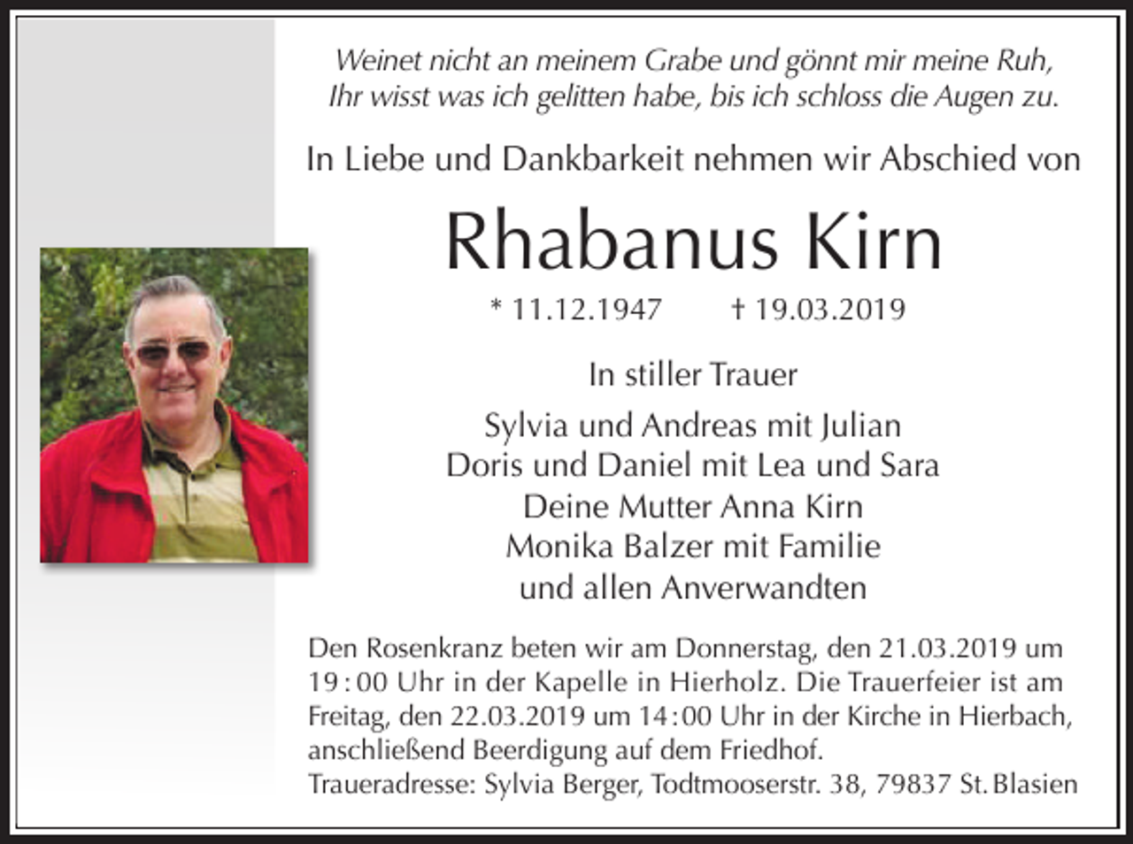 <p>Weinet nicht an meinem Grabe und gönnt mir meine Ruh,<br />Ihr wisst was ich gelitten habe, bis ich schloss die Augen zu.</p><p>In Liebe und Dankbarkeit nehmen wir Abschied von</p><p>Rhabanus Kirn<br />* 11.12.1947</p><p>† 19.03.2019</p><p>In stiller Trauer<br />Sylvia und Andreas mit Julian<br />Doris und Daniel mit Lea und Sara<br />Deine Mutter Anna Kirn<br />Monika Balzer mit Familie<br />und allen Anverwandten<br />Den Rosenkranz beten wir am Donnerstag, den 21.03.2019 um<br />19 : 00 Uhr in der Kapelle in Hierholz. Die Trauerfeier ist am<br />Freitag, den 22.03.2019 um 14 : 00 Uhr in der Kirche in Hierbach,<br />anschließend Beerdigung auf dem Friedhof.<br />Traueradresse: Sylvia Berger, Todtmooserstr. 38, 79837 St. Blasien</p>