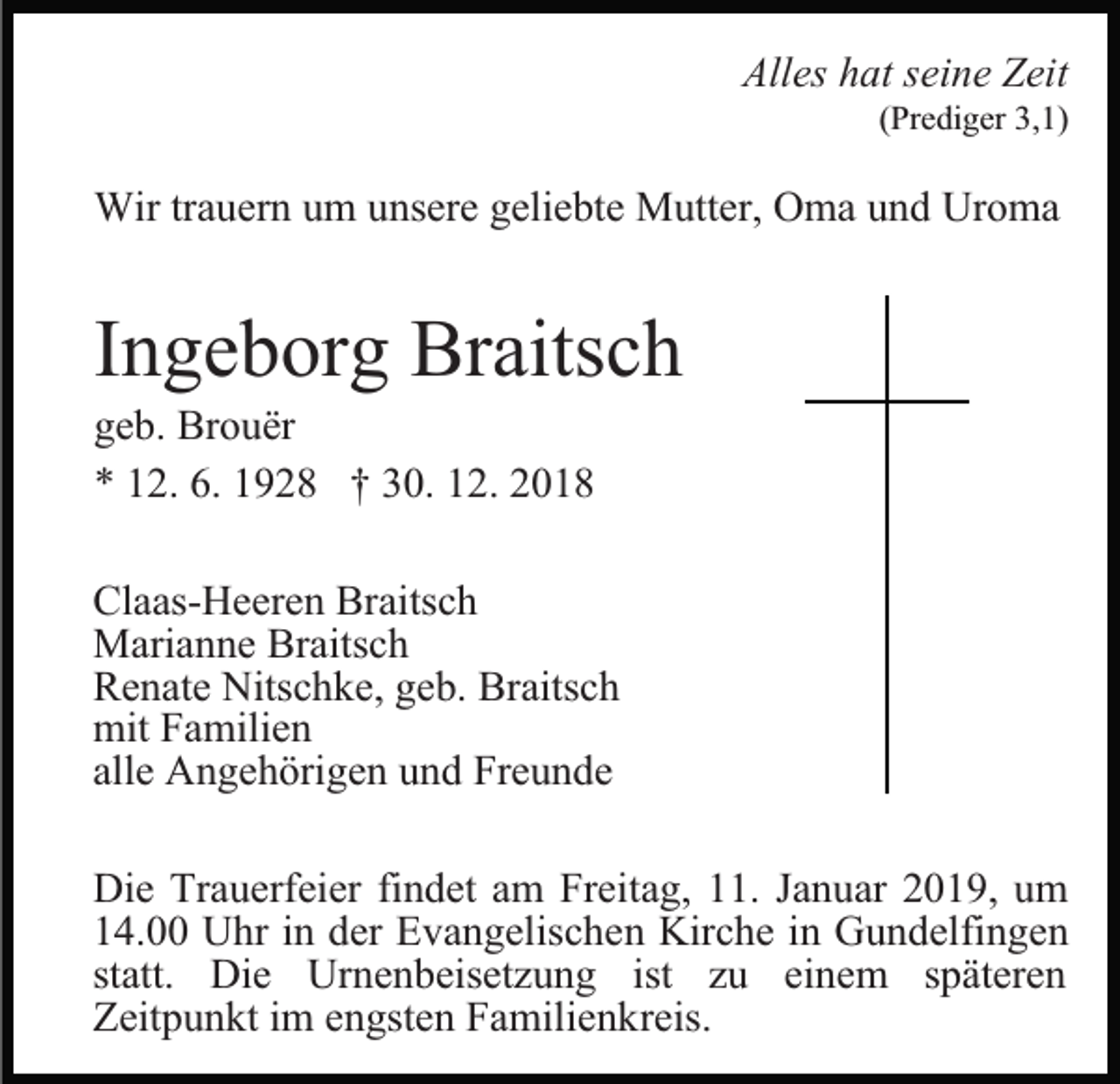 <p>Alles hat seine Zeit</p><p>(Prediger 3,1)</p><p>Wir trauern um unsere geliebte Mutter, Oma und Uroma</p><p>Ingeborg Braitsch<br />geb. Brouër<br />* 12. 6. 1928 † 30. 12. 2018<br />Claas-Heeren Braitsch<br />Marianne Braitsch<br />Renate Nitschke, geb. Braitsch<br />mit Familien<br />alle Angehörigen und Freunde<br />Die Trauerfeier findet am Freitag, 11. Januar 2019, um<br />14.00 Uhr in der Evangelischen Kirche in Gundelfingen<br />statt. Die Urnenbeisetzung ist zu einem späteren<br />Zeitpunkt im engsten Familienkreis.</p>