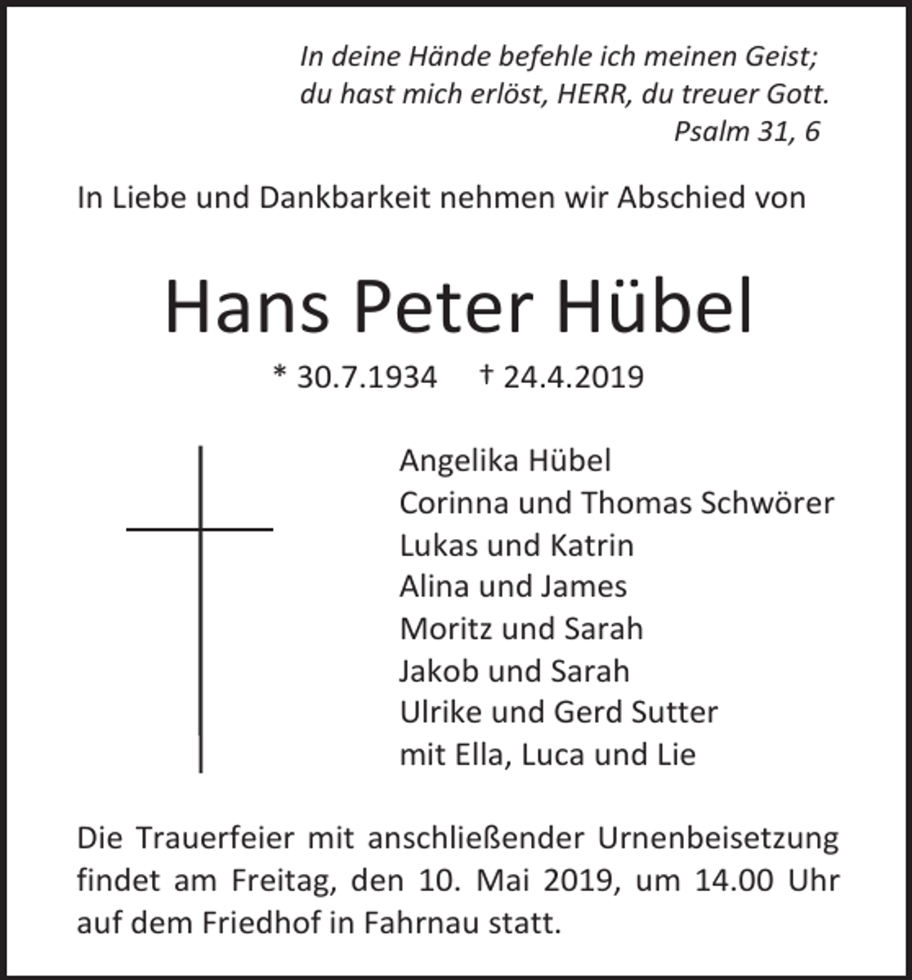 <p>In deine Hände befehle ich meinen Geist;<br />du hast mich erlöst, HERR, du treuer Gott.<br />Psalm 31, 6</p><p>In Liebe und Dankbarkeit nehmen wir Abschied von</p><p>Hans Peter Hübel<br />* 30.7.1934</p><p>† 24.4.2019</p><p>Angelika Hübel<br />Corinna und Thomas Schwörer<br />Lukas und Katrin<br />Alina und James<br />Moritz und Sarah<br />Jakob und Sarah<br />Ulrike und Gerd Sutter<br />mit Ella, Luca und Lie<br />Die Trauerfeier mit anschließender Urnenbeisetzung<br />findet am Freitag, den 10. Mai 2019, um 14.00 Uhr<br />auf dem Friedhof in Fahrnau statt.</p>