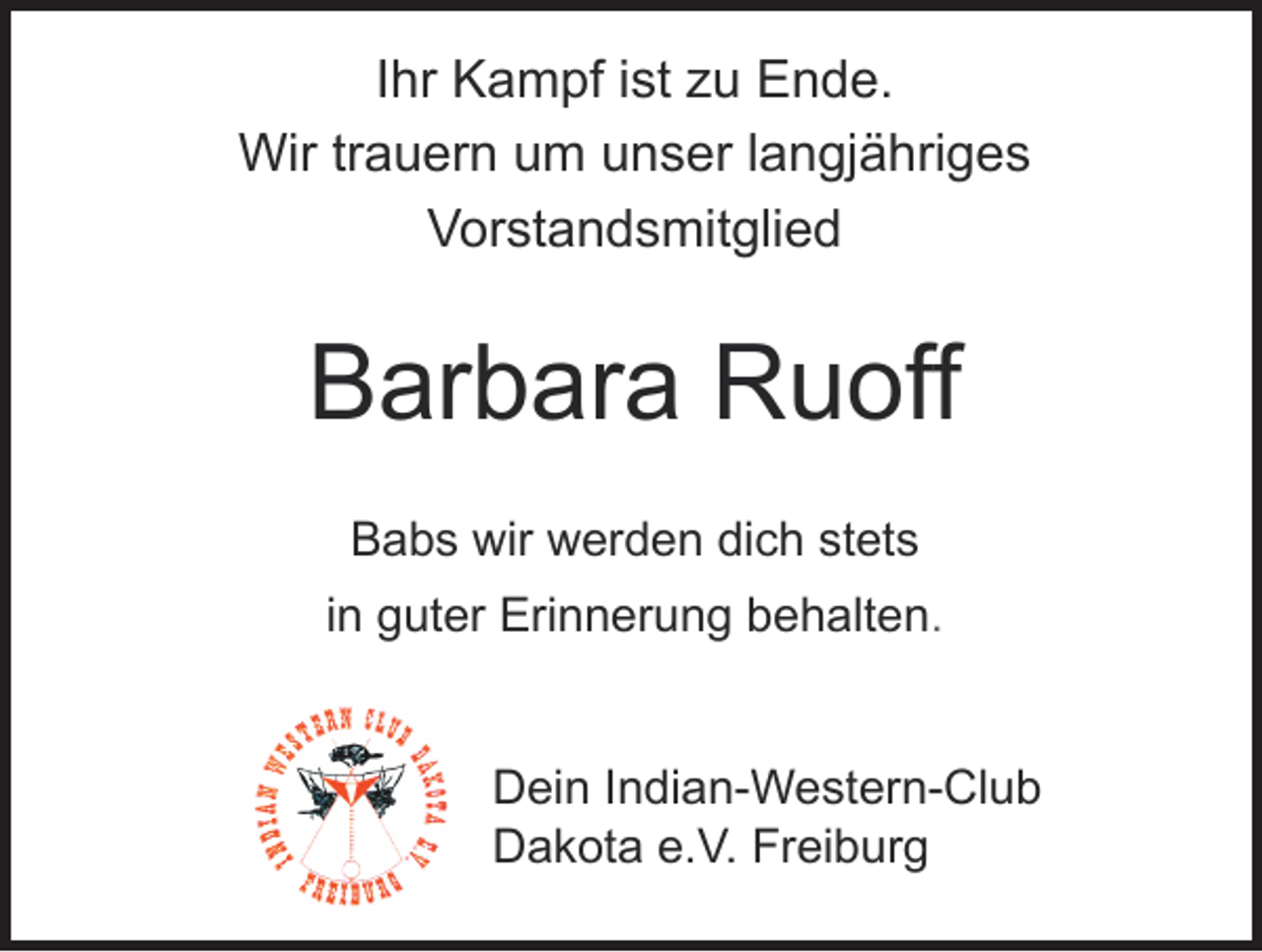 <p>Ihr Kampf ist zu Ende.<br />Wir trauern um unser langjähriges<br />Vorstandsmitglied</p><p>Barbara Ruoff<br />Babs wir werden dich stets<br />in guter Erinnerung behalten.</p><p>Dein Indian-Western-Club<br />Dakota e.V. Freiburg</p>