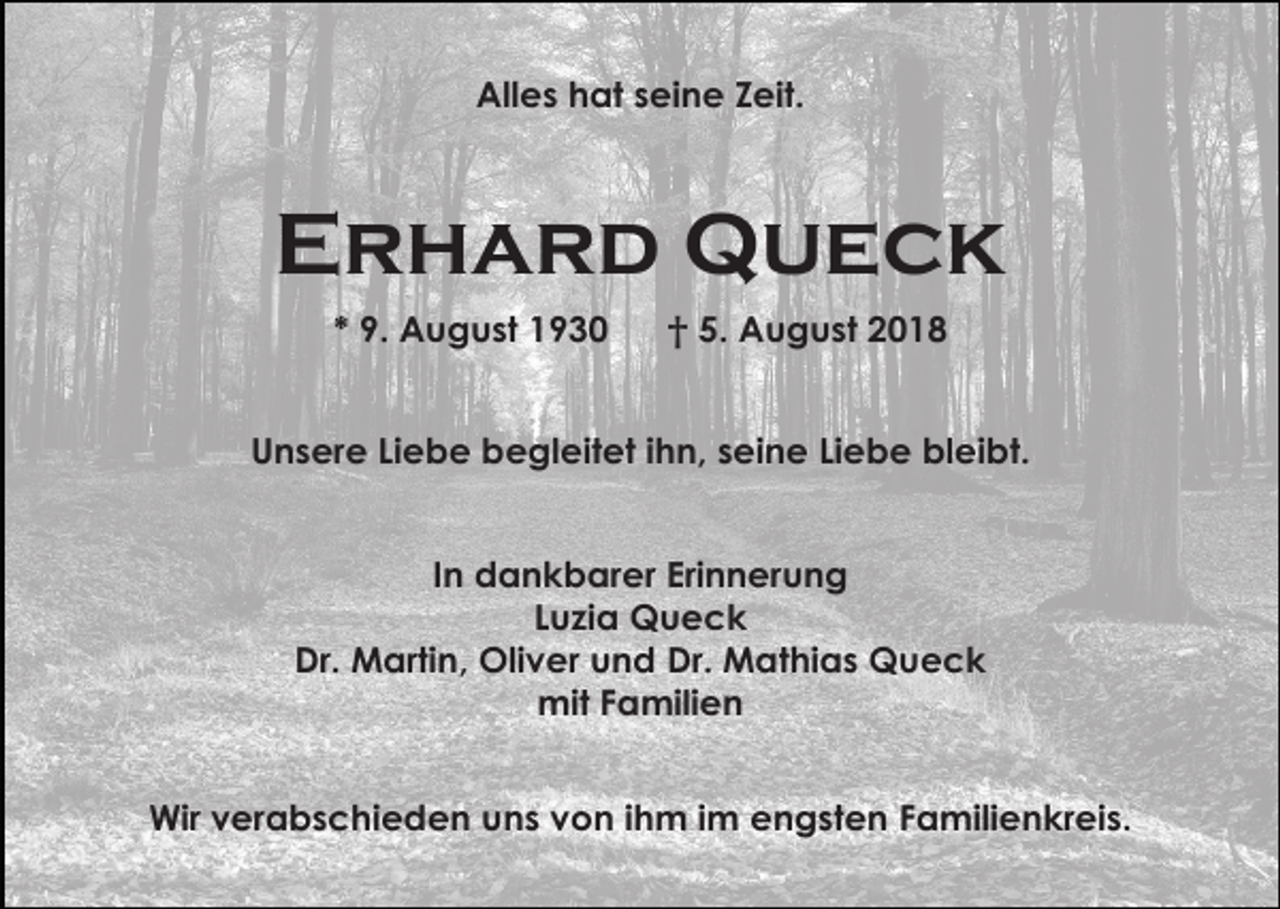 <p>Alles hat seine Zeit.</p><p>Erhard Queck<br />* 9. August 1930</p><p>† 5. August 2018</p><p>Unsere Liebe begleitet ihn, seine Liebe bleibt.<br />In dankbarer Erinnerung<br />Luzia Queck<br />Dr. Martin, Oliver und Dr. Mathias Queck<br />mit Familien<br />Wir verabschieden uns von ihm im engsten Familienkreis.</p>