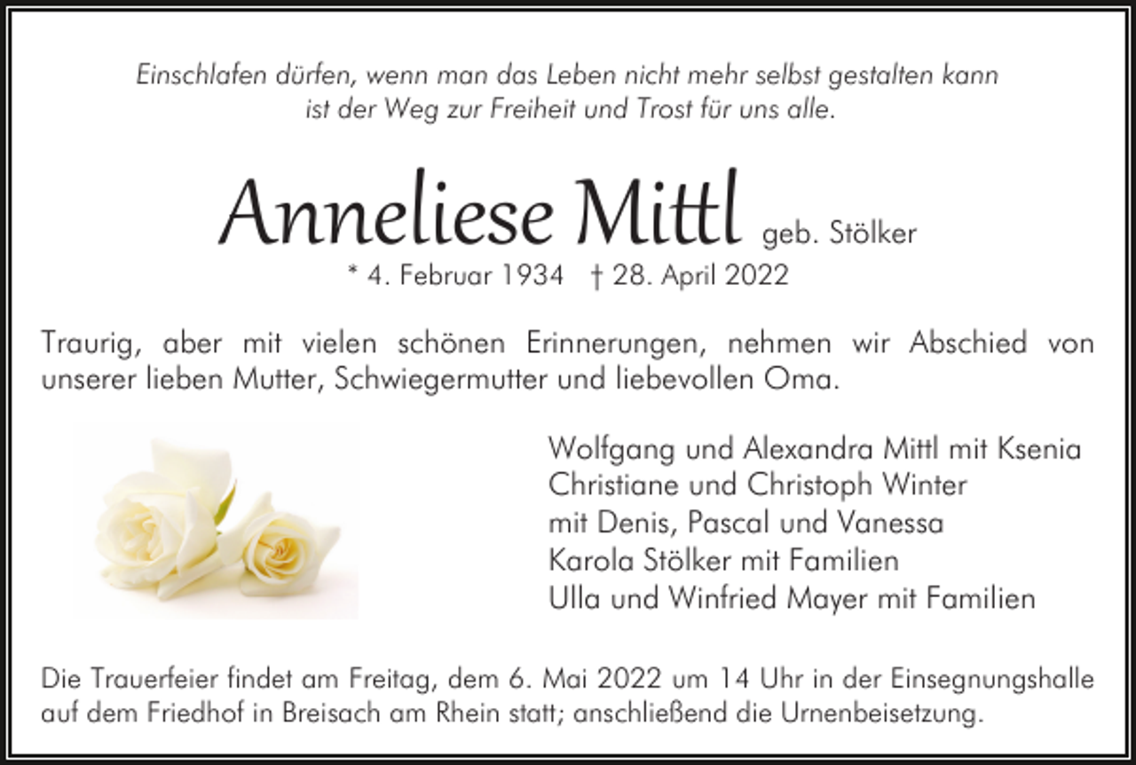 <p>Einschlafen dürfen, wenn man das Leben nicht mehr selbst gestalten kann<br />ist der Weg zur Freiheit und Trost für uns alle.</p><p>Anneliese Mi�l</p><p>geb. Stölker</p><p>* 4. Februar 1934 † 28. April 2022</p><p>Traurig, aber mit vielen schönen Erinnerungen, nehmen wir Abschied von<br />unserer lieben Mutter, Schwiegermutter und liebevollen Oma.<br />Wolfgang und Alexandra Mittl mit Ksenia<br />Christiane und Christoph Winter<br />mit Denis, Pascal und Vanessa<br />Karola Stölker mit Familien<br />Ulla und Winfried Mayer mit Familien<br />Die Trauerfeier findet am Freitag, dem 6. Mai 2022 um 14 Uhr in der Einsegnungshalle<br />auf dem Friedhof in Breisach am Rhein statt; anschließend die Urnenbeisetzung.</p>