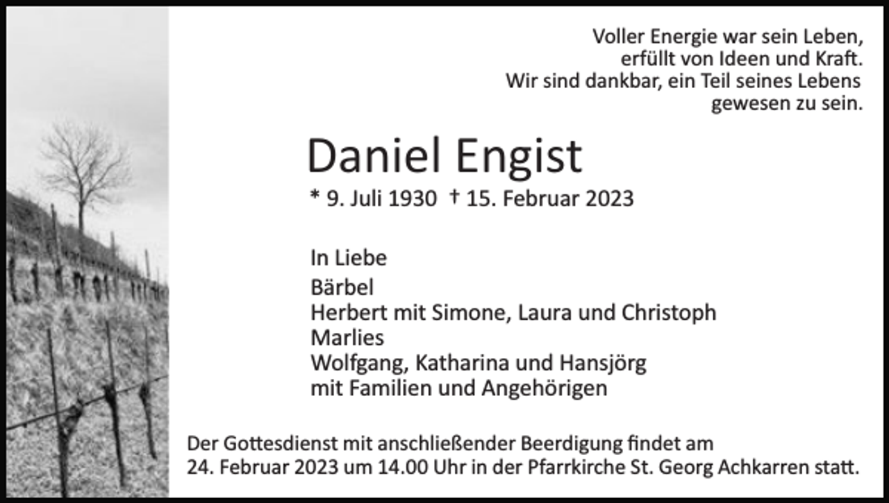 <p>Voller Energie war sein Leben,<br />erfüllt von Ideen und Kraft.<br />Wir sind dankbar, ein Teil seines Lebens<br />gewesen zu sein.</p><p>Daniel Engist<br />* 9. Juli 1930 † 15. Februar 2023<br />In Liebe<br />Bärbel<br />Herbert mit Simone, Laura und Christoph<br />Marlies<br />Wolfgang, Katharina und Hansjörg<br />mit Familien und Angehörigen<br />Der Gottesdienst mit anschließender Beerdigung ﬁndet am<br />24. Februar 2023 um 14.00 Uhr in der Pfarrkirche St. Georg Achkarren statt.</p>