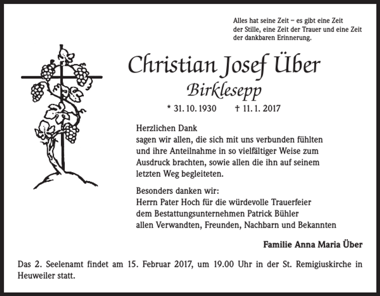 <p>Alles hat seine Zeit – es gibt eine Zeit<br />der Stille, eine Zeit der Trauer und eine Zeit<br />der dankbaren Erinnerung.</p><p>Christian Josef Über<br />Birklesepp</p><p>* 31. 10. 1930 † 11. 1. 2017<br />Herzlichen Dank<br />sagen wir allen, die sich mit uns verbunden fühlten<br />und ihre Anteilnahme in so vielfältiger Weise zum<br />Ausdruck brachten, sowie allen die ihn auf seinem<br />letzten Weg begleiteten.<br />Besonders danken wir:<br />Herrn Pater Hoch für die würdevolle Trauerfeier<br />dem Bestattungsunternehmen Patrick Bühler<br />allen Verwandten, Freunden, Nachbarn und Bekannten<br />Familie Anna Maria Über<br />Das 2. Seelenamt findet am 15. Februar 2017, um 19.00 Uhr in der St. Remigiuskirche in<br />­Heuweiler statt.</p>