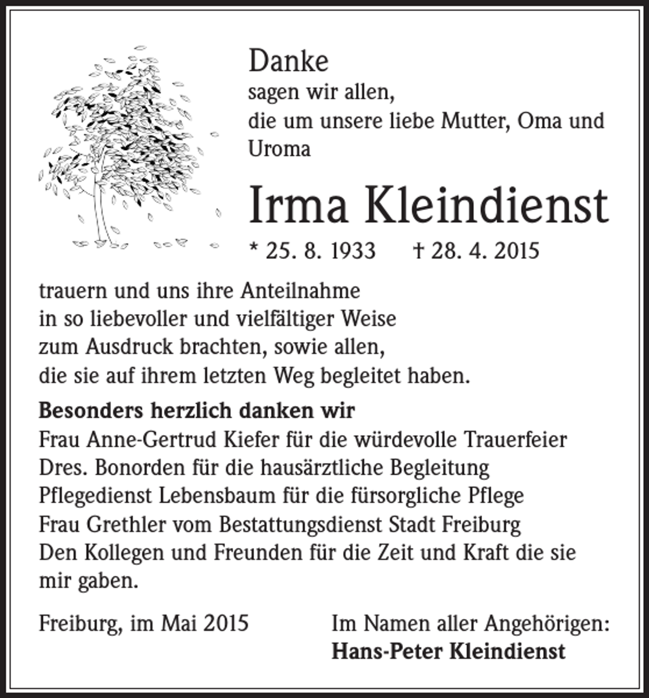 <p>Danke</p><p>sagen wir allen,<br />die um unsere liebe Mutter, Oma und<br />Uroma</p><p>Irma Kleindienst<br />* 25. 8. 1933 † 28. 4. 2015</p><p>trauern und uns ihre Anteilnahme<br />in so liebevoller und vielfältiger Weise<br />zum Ausdruck brachten, sowie allen,<br />die sie auf ihrem letzten Weg begleitet haben.<br />Besonders herzlich danken wir<br />Frau Anne-Gertrud Kiefer für die würdevolle Trauerfeier<br />Dres. Bonorden für die hausärztliche Begleitung<br />Pflegedienst Lebensbaum für die fürsorgliche Pflege<br />Frau Grethler vom Bestattungsdienst Stadt Freiburg<br />Den Kollegen und Freunden für die Zeit und Kraft die sie<br />mir gaben.<br />Freiburg, im Mai 2015 Im Namen aller Angehörigen:<br />Hans-Peter Kleindienst</p>