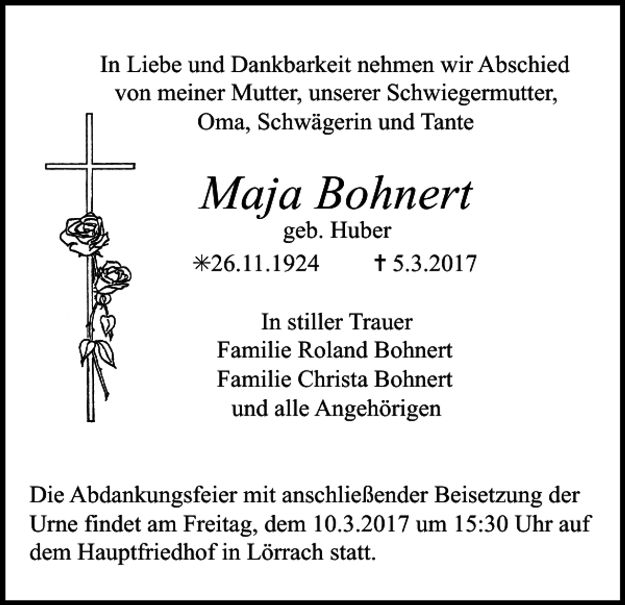 <p>In Liebe und Dankbarkeit nehmen wir Abschied<br />von meiner Mutter, unserer Schwiegermutter,<br />Oma, Schwägerin und Tante</p><p>Maja Bohnert</p><p>geb. Huber<br />✳26.11.1924<br />✝ 5.3.2017<br />In stiller Trauer<br />Familie Roland Bohnert<br />Familie Christa Bohnert<br />und alle Angehörigen<br />Die Abdankungsfeier mit anschließender Beisetzung der<br />Urne findet am Freitag, dem 10.3.2017 um 15:30 Uhr auf<br />dem Hauptfriedhof in Lörrach statt.</p>