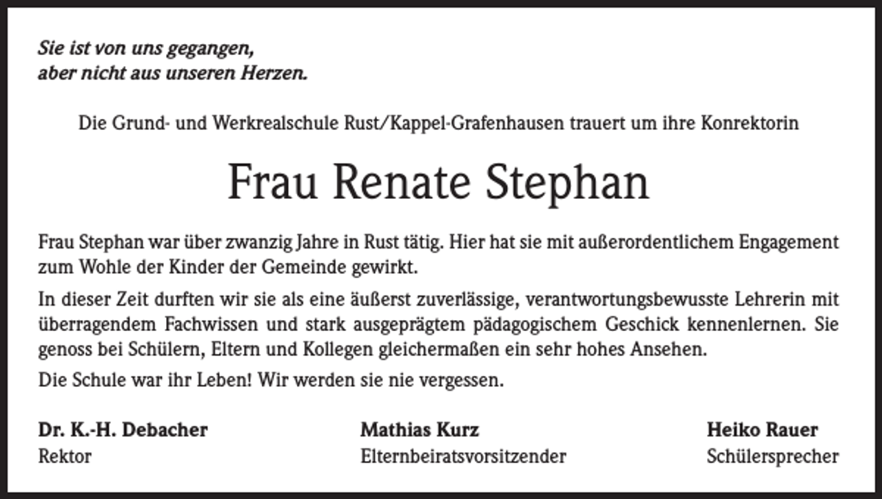 <p>Sie ist von uns gegangen,<br />aber nicht aus unseren Herzen.<br />Die Grund- und Werkrealschule Rust/Kappel-Grafenhausen trauert um ihre Konrektorin</p><p>Frau Renate Stephan<br />Frau Stephan war über zwanzig Jahre in Rust tätig. Hier hat sie mit außerordentlichem Engagement<br />zum Wohle der Kinder der Gemeinde gewirkt.<br />In dieser Zeit durften wir sie als eine äußerst zuverlässige, verantwortungsbewusste Lehrerin mit<br />überragendem Fachwissen und stark ausgeprägtem pädagogischem Geschick kennenlernen. Sie<br />genoss bei Schülern, Eltern und Kollegen gleichermaßen ein sehr hohes Ansehen.<br />Die Schule war ihr Leben! Wir werden sie nie vergessen.<br />Dr. K.-H. Debacher<br />Rektor</p><p>Mathias Kurz<br />Elternbeiratsvorsitzender</p><p>Heiko Rauer<br />Schülersprecher</p>