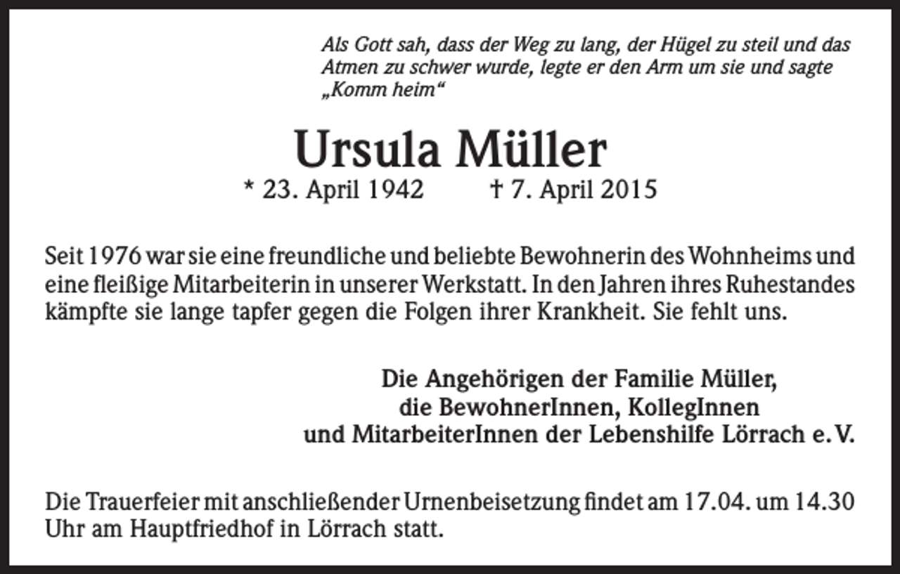<p>Als Gott sah, dass der Weg zu lang, der Hügel zu steil und das<br />Atmen zu schwer wurde, legte er den Arm um sie und sagte<br />„Komm heim“</p><p>Ursula Müller</p><p>* 23. April 1942</p><p>† 7. April 2015</p><p>Seit 1976 war sie eine freundliche und beliebte Bewohnerin des Wohnheims und<br />eine fleißige Mitarbeiterin in unserer Werkstatt. In den Jahren ihres Ruhestandes<br />kämpfte sie lange tapfer gegen die Folgen ihrer Krankheit. Sie fehlt uns.<br />Die Angehörigen der Familie Müller,<br />die BewohnerInnen, KollegInnen<br />und MitarbeiterInnen der Lebenshilfe Lörrach e. V.<br />Die Trauerfeier mit anschließender Urnenbeisetzung findet am 17.04. um 14.30<br />Uhr am Hauptfriedhof in Lörrach statt.</p>