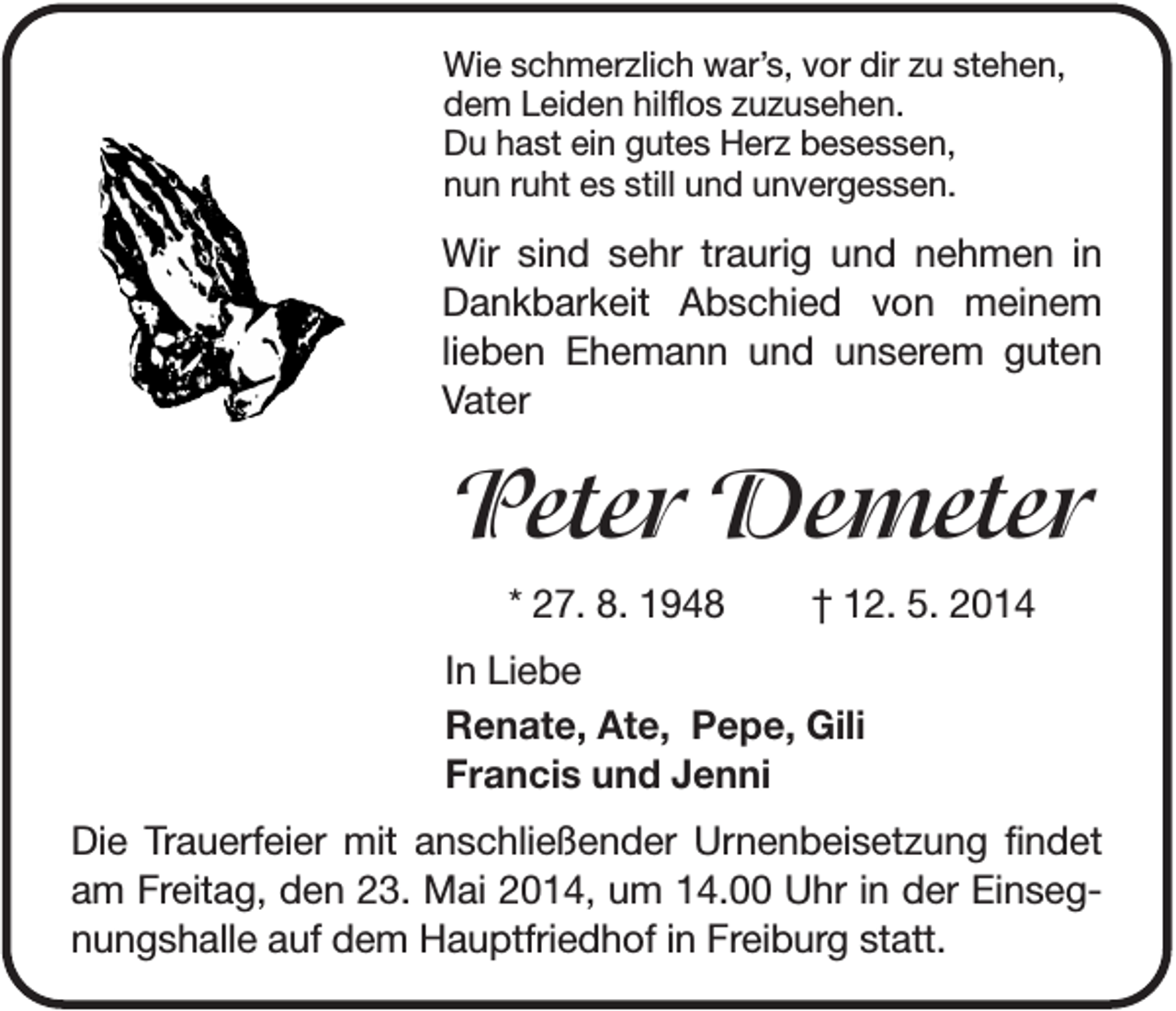 <p>Wie schmerzlich war’s, vor dir zu stehen,<br />dem Leiden hilflos zuzusehen.<br />Du hast ein gutes Herz besessen,<br />nun ruht es still und unvergessen.</p><p>Wir sind sehr traurig und nehmen in<br />Dankbarkeit Abschied von meinem<br />lieben Ehemann und unserem guten<br />Vater</p><p>Peter Demeter<br />* 27. 8. 1948</p><p>† 12. 5. 2014</p><p>In Liebe<br />Renate, Ate, Pepe, Gili<br />Francis und Jenni<br />Die Trauerfeier mit anschließender Urnenbeisetzung findet<br />am Freitag, den 23. Mai 2014, um 14.00 Uhr in der Einsegnungshalle auf dem Hauptfriedhof in Freiburg statt.</p>