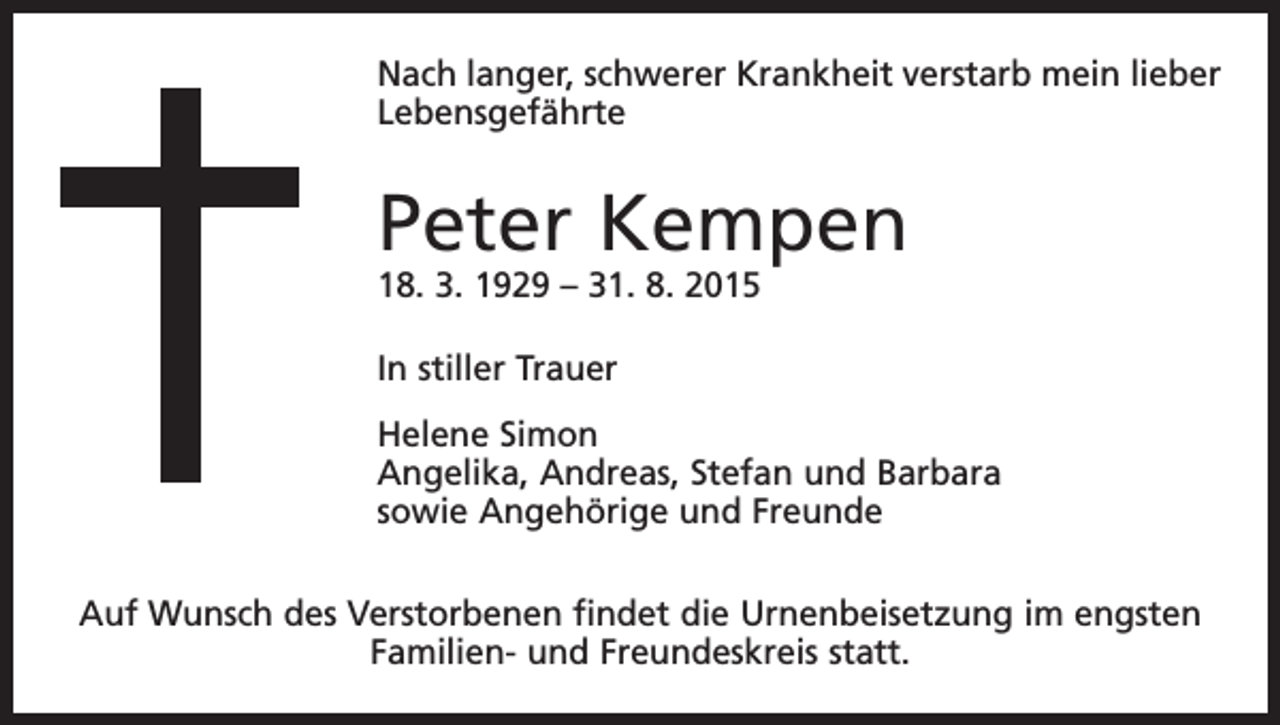 <p>Nach langer, schwerer Krankheit verstarb mein lieber<br />Lebensgefährte</p><p>Peter Kempen<br />18. 3. 1929 – 31. 8. 2015<br />In stiller Trauer<br />Helene Simon<br />Angelika, Andreas, Stefan und Barbara<br />sowie Angehörige und Freunde<br />Auf Wunsch des Verstorbenen findet die Urnenbeisetzung im engsten<br />Familien- und Freundeskreis statt.</p>