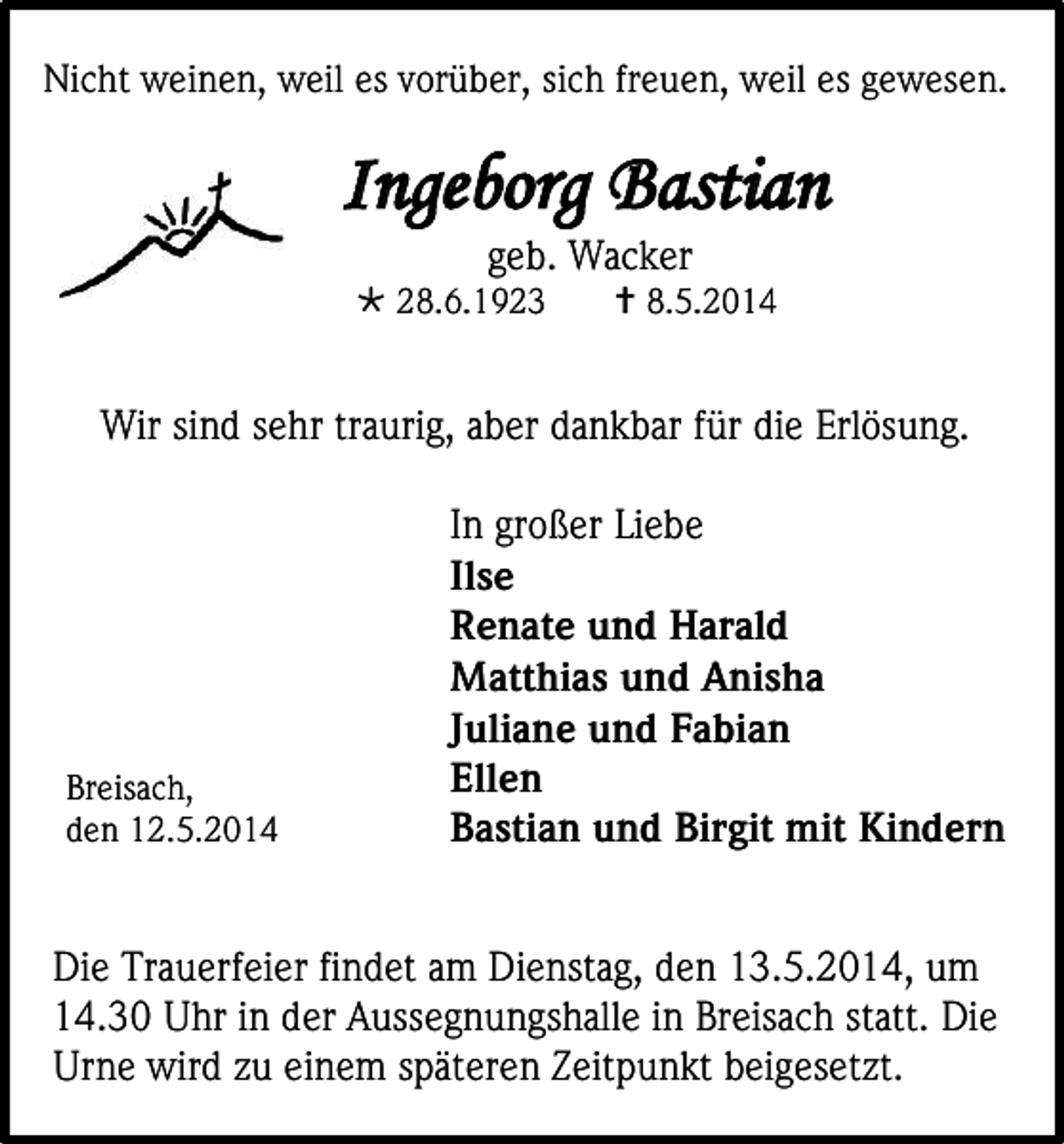 <p>Nicht weinen, weil es vorüber, sich freuen, weil es gewesen.</p><p>Ingeborg Bastian<br />geb. Wacker</p><p> 28.6.1923</p><p> 8.5.2014</p><p>Wir sind sehr traurig, aber dankbar für die Erlösung.</p><p>Breisach,<br />den 12.5.2014</p><p>In großer Liebe<br />Ilse<br />Renate und Harald<br />Matthias und Anisha<br />Juliane und Fabian<br />Ellen<br />Bastian und Birgit mit Kindern</p><p>Die Trauerfeier findet am Dienstag, den 13.5.2014, um<br />14.30 Uhr in der Aussegnungshalle in Breisach statt. Die<br />Urne wird zu einem späteren Zeitpunkt beigesetzt.</p>