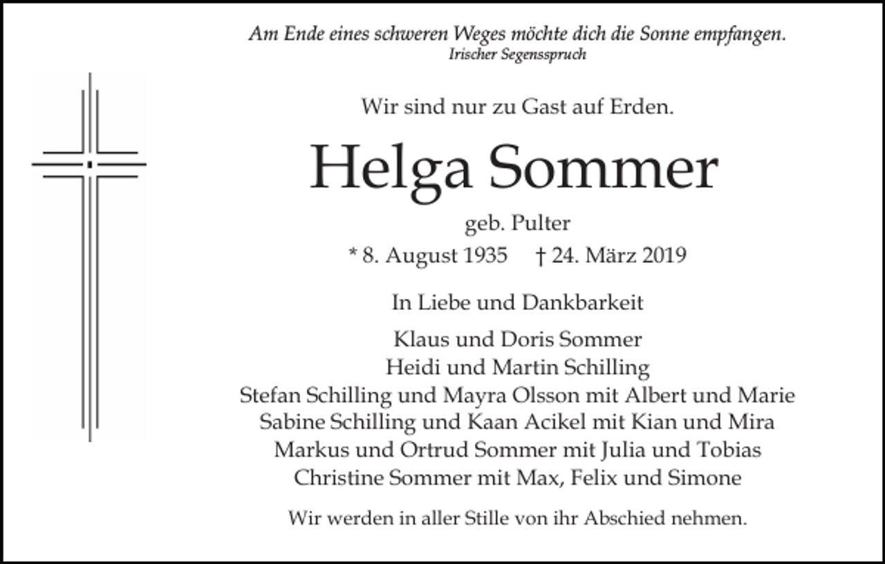 <p>Am Ende eines schweren Weges möchte dich die Sonne empfangen.<br />Irischer Segensspruch</p><p>Wir sind nur zu Gast auf Erden.</p><p>Helga Sommer<br />geb. Pulter<br />* 8. August 1935 † 24. März 2019<br />In Liebe und Dankbarkeit<br />Klaus und Doris Sommer<br />Heidi und Martin Schilling<br />Stefan Schilling und Mayra Olsson mit Albert und Marie<br />Sabine Schilling und Kaan Acikel mit Kian und Mira<br />Markus und Ortrud Sommer mit Julia und Tobias<br />Christine Sommer mit Max, Felix und Simone<br />Wir werden in aller Stille von ihr Abschied nehmen.</p>