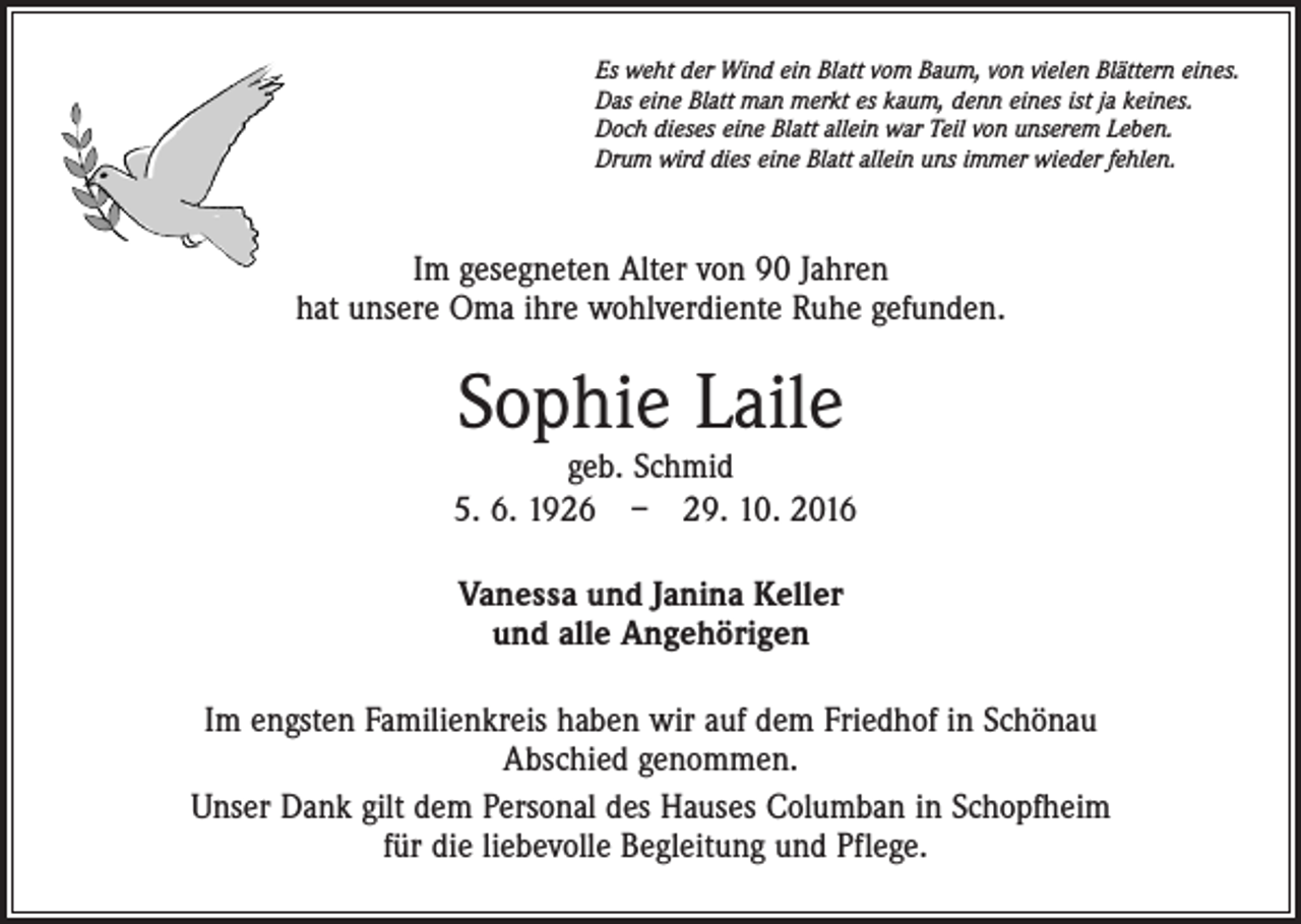 <p>Es weht der Wind ein Blatt vom Baum, von vielen Blättern eines.<br />Das eine Blatt man merkt es kaum, denn eines ist ja keines.<br />Doch dieses eine Blatt allein war Teil von unserem Leben.<br />Drum wird dies eine Blatt allein uns immer wieder fehlen.</p><p>Im gesegneten Alter von 90 Jahren<br />hat unsere Oma ihre wohlverdiente Ruhe gefunden.</p><p>Sophie Laile</p><p>geb. Schmid<br />5. 6. 1926 – 29. 10. 2016<br />Vanessa und Janina Keller<br />und alle Angehörigen<br />Im engsten Familienkreis haben wir auf dem Friedhof in Schönau<br />Abschied genommen.<br />Unser Dank gilt dem Personal des Hauses Columban in Schopfheim<br />für die liebevolle Begleitung und Pflege.</p>