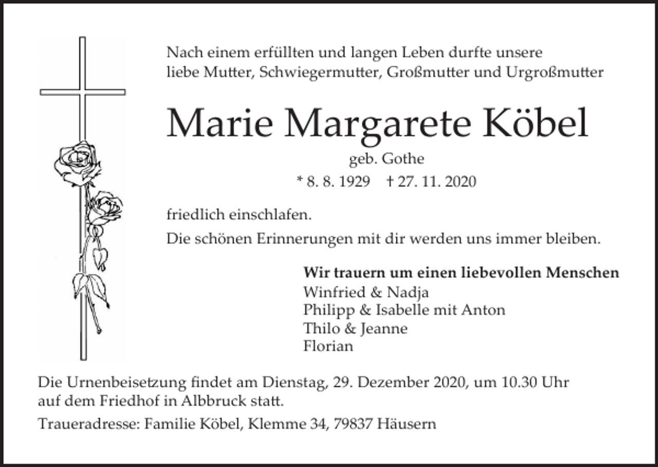 <p>Nach einem erfüllten und langen Leben durfte unsere<br />liebe Mu�er, Schwiegermu�er, Großmu�er und Urgroßmu�er</p><p>Marie Margarete Köbel<br />geb. Gothe<br />* 8. 8. 1929 † 27. 11. 2020<br />friedlich einschlafen.<br />Die schönen Erinnerungen mit dir werden uns immer bleiben.<br />Wir trauern um einen liebevollen Menschen<br />Winfried &amp; Nadja<br />Philipp &amp; Isabelle mit Anton<br />Thilo &amp; Jeanne<br />Florian<br />Die Urnenbeise�ung findet am Dienstag, 29. Dezember 2020, um 10.30 Uhr<br />auf dem Friedhof in Albbruck sta�.<br />Traueradresse: Familie Köbel, Klemme 34, 79837 Häusern</p>