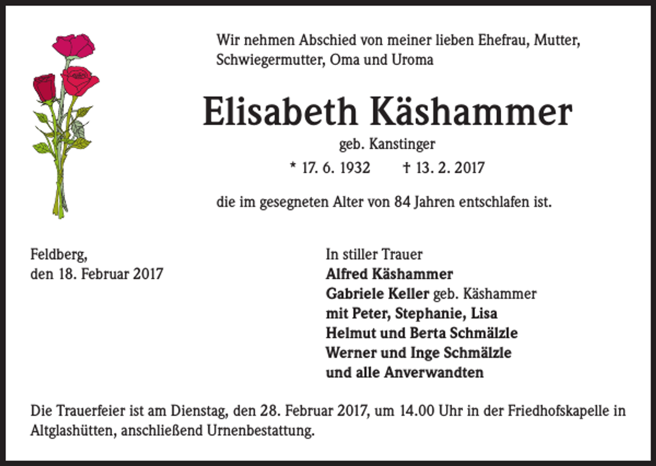<p>Wir nehmen Abschied von meiner lieben Ehefrau, Mutter,<br />Schwiegermutter, Oma und Uroma</p><p>Elisabeth Käshammer<br />geb. Kanstinger<br />* 17. 6. 1932 † 13. 2. 2017</p><p>die im gesegneten Alter von 84 Jahren entschlafen ist.<br />Feldberg,<br />In stiller Trauer<br />den 18. Februar 2017 Alfred Käshammer<br />Gabriele Keller geb. Käshammer<br />mit Peter, Stephanie, Lisa<br />Helmut und Berta Schmälzle<br />Werner und Inge Schmälzle<br />und alle Anverwandten<br />Die Trauerfeier ist am Dienstag, den 28. Februar 2017, um 14.00 Uhr in der Friedhofskapelle in<br />Altglashütten, anschließend Urnenbestattung.</p>
