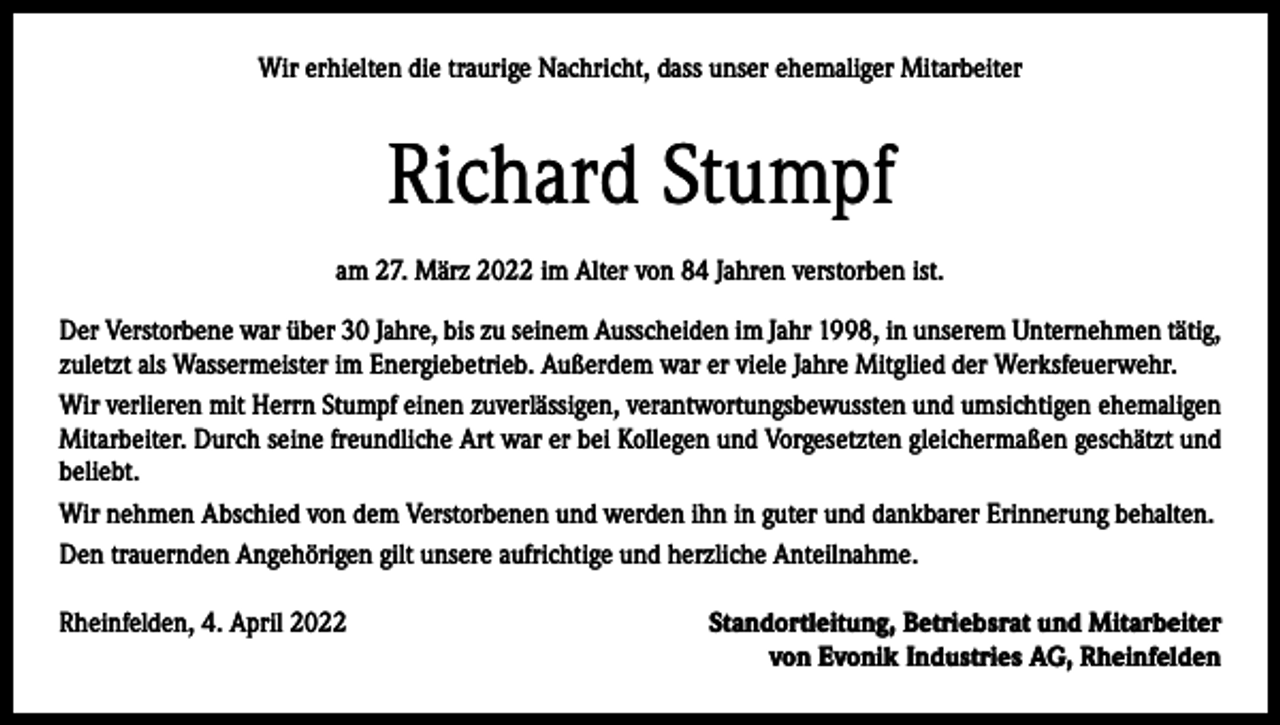 <p>Wir erhielten die traurige Nachricht, dass unser ehemaliger Mitarbeiter</p><p>Richard Stumpf<br />am 27. März 2022 im Alter von 84 Jahren verstorben ist.<br />Der Verstorbene war über 30 Jahre, bis zu seinem Ausscheiden im Jahr 1998, in unserem Unternehmen tätig,<br />zuletzt als Wassermeister im Energiebetrieb. Außerdem war er viele Jahre Mitglied der Werksfeuerwehr.<br />Wir verlieren mit Herrn Stumpf einen zuverlässigen, verantwortungsbewussten und umsichtigen ehemaligen<br />Mitarbeiter. Durch seine freundliche Art war er bei Kollegen und Vorgesetzten gleichermaßen geschätzt und<br />beliebt.<br />Wir nehmen Abschied von dem Verstorbenen und werden ihn in guter und dankbarer Erinnerung behalten.<br />Den trauernden Angehörigen gilt unsere aufrichtige und herzliche Anteilnahme.<br />Rheinfelden, 4. April 2022</p><p>Standortleitung, Betriebsrat und Mitarbeiter<br />von Evonik Industries AG, Rheinfelden</p>