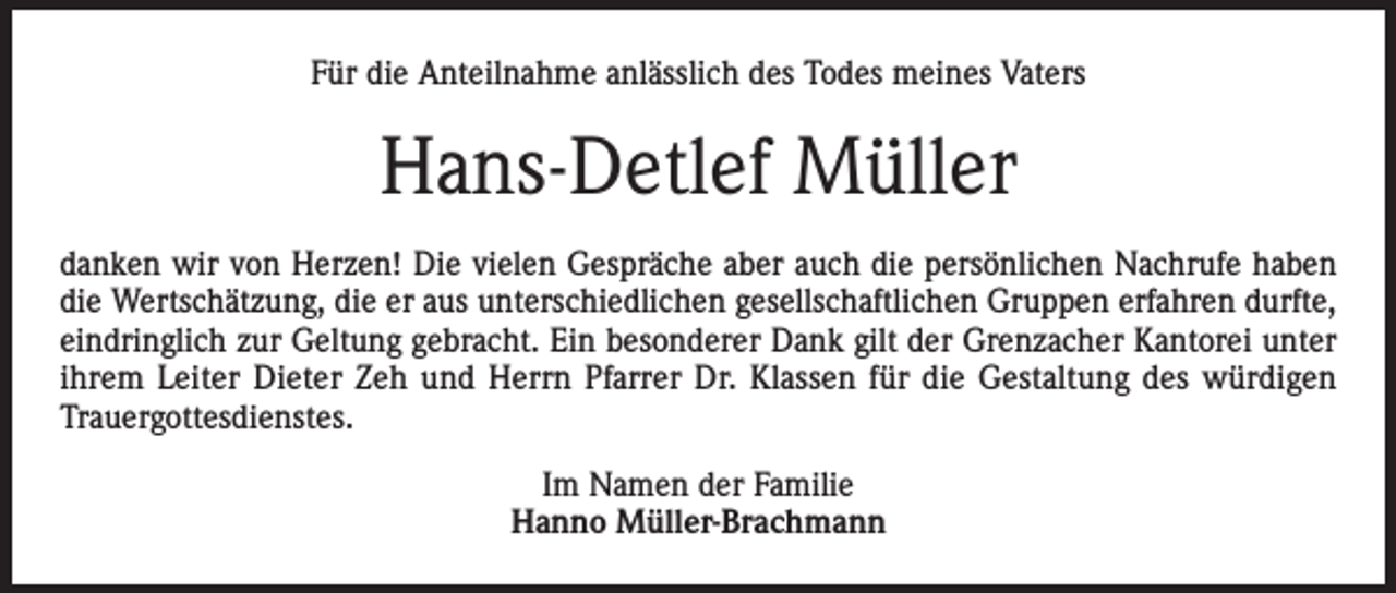 <p>Für die Anteilnahme anlässlich des Todes meines Vaters</p><p>Hans-Detlef Müller<br />danken wir von Herzen! Die vielen Gespräche aber auch die persönlichen Nachrufe haben<br />die Wertschätzung, die er aus unterschiedlichen gesellschaftlichen Gruppen erfahren durfte,<br />eindringlich zur Geltung gebracht. Ein besonderer Dank gilt der Grenzacher Kantorei unter<br />ihrem Leiter Dieter Zeh und Herrn Pfarrer Dr. Klassen für die Gestaltung des würdigen<br />Trauergottesdienstes.<br />Im Namen der Familie<br />Hanno Müller-Brachmann</p>