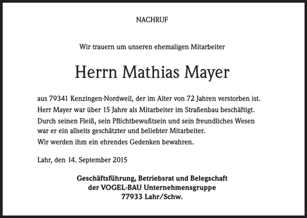 <p>NACHRUF<br />Wir trauern um unseren ehemaligen Mitarbeiter</p><p>Herrn Mathias Mayer<br />aus 79341 Kenzingen-Nordweil, der im Alter von 72 Jahren verstorben ist.<br />Herr Mayer war über 15 Jahre als Mitarbeiter im Straßenbau beschäftigt.<br />Durch seinen Fleiß, sein Pflichtbewußtsein und sein freundliches Wesen<br />war er ein allseits geschätzter und beliebter Mitarbeiter.<br />Wir werden ihm ein ehrendes Gedenken bewahren.<br />Lahr, den 14. September 2015<br />Geschäftsführung, Betriebsrat und Belegschaft<br />der VOGEL-BAU Unternehmensgruppe<br />77933 Lahr/Schw.</p>