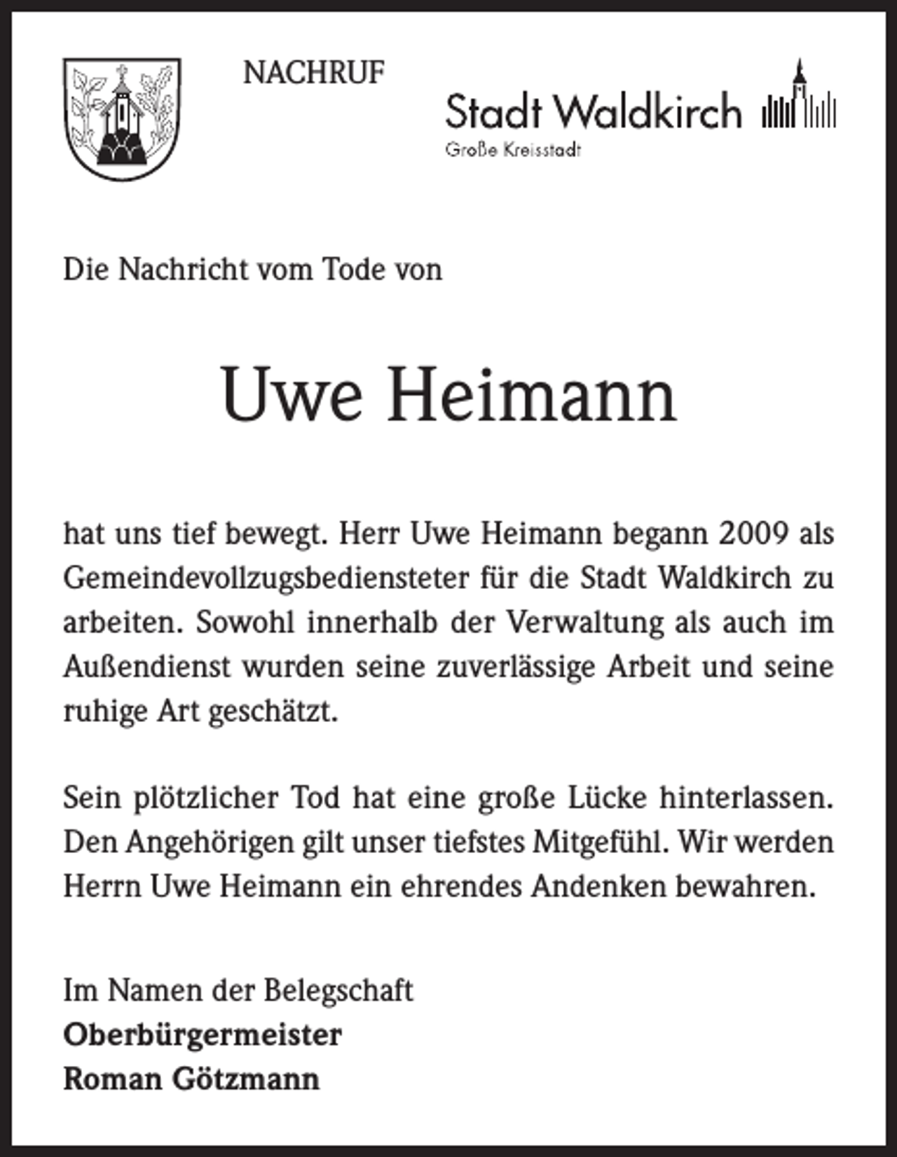 <p>NACHRUF</p><p>Die Nachricht vom Tode von</p><p>Uwe Heimann<br />hat uns tief bewegt. Herr Uwe Heimann begann 2009 als<br />Gemeindevollzugsbediensteter für die Stadt Waldkirch zu<br />arbeiten. Sowohl innerhalb der Verwaltung als auch im<br />Außendienst wurden seine zuverlässige Arbeit und seine<br />ruhige Art geschätzt.<br />Sein plötzlicher Tod hat eine große Lücke hinterlassen.<br />Den Angehörigen gilt unser tiefstes Mitgefühl. Wir werden<br />Herrn Uwe Heimann ein ehrendes Andenken bewahren.<br />Im Namen der Belegschaft<br />Oberbürgermeister<br />Roman Götzmann</p>