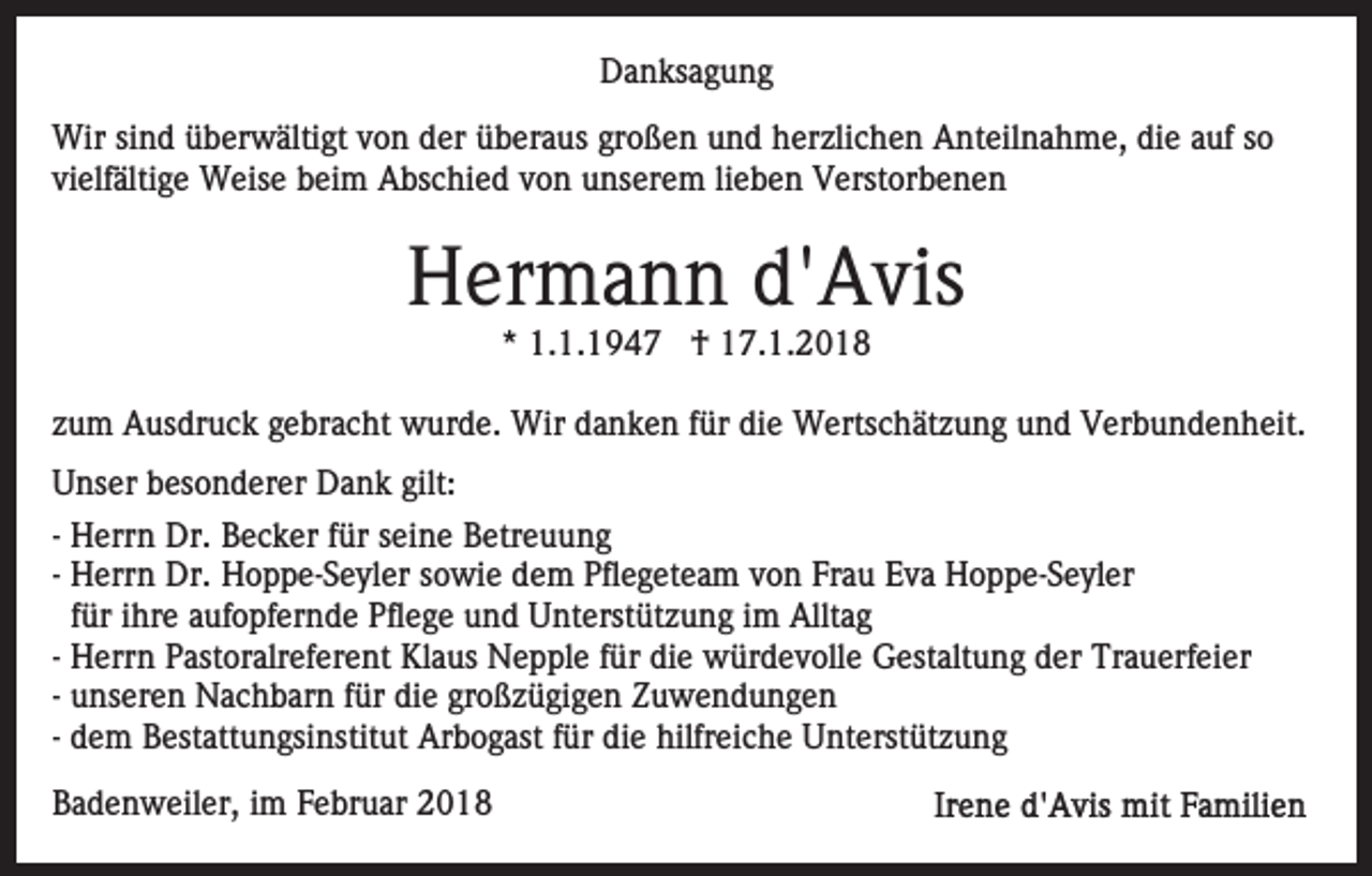 <p>Danksagung<br />D a n ks a g u n g<br />Wirsisind<br />Wir<br />n d ü überwältigt<br />b er w älti gt v von<br />o n der<br />d er überaus<br />ü b er a us großen<br />gr o ß e n und<br />u n d herzlichen<br />h er zli c h e n Anteilnahme,<br />A nt eil n a h m e, die<br />di e auf<br />a uf so<br />so<br />vielfältige<br />vi elf älti g e Weise<br />W eis e beim<br />b ei m Abschied<br />A bs c hi e d vvon<br />o n unserem<br />u ns er e m lilieben<br />e b e n Verstorbenen<br />V erst or b e n e n</p><p>HHermann<br />er m a n n d'd'Avis<br />A vis<br />* 1.1.1947<br />1. 1. 1 9 4 7 †<br />† 17.1.2018<br />1 7. 1. 2 0 1 8<br />*</p><p>zzum<br />u m Ausdruck<br />A us dr u c k gebracht<br />g e br a c ht wwurde.<br />ur d e. Wir<br />Wir ddanken<br />a n k e n f für<br />ür ddie<br />i e Wertschätzung<br />W erts c h ät z u n g und<br />u n d Verbundenheit.<br />Ver b u n d e n h eit.<br />U ns er bbesonderer<br />Unser<br />es o n d er er Dank<br />D a n k gilt:<br />gilt:<br />-- Herrn<br />H err n Dr.<br />Dr. Becker<br />B e c k er für<br />f ür seine<br />s ei n e Betreuung<br />B etr e u u n g<br />-- Herrn<br />H err n Dr.<br />Dr. Hoppe-Seyler<br />H o p p e- S e yl er sowie<br />s o wi e dem<br />d e m Pflegeteam<br />Pfl e g et e a m von<br />v o n Frau<br />Fr a u Eva<br />E v a Hoppe-Seyler<br />H o p p e- S e y l er<br />f ür iihre<br />hr e aufopfernde<br />a uf o pf er n d e Pflege<br />Pfl e g e und<br />u n d Unterstützung<br />U nt erst üt z u n g im<br />i m Alltag<br />Allt a g<br />für<br />-- Herrn<br />H err n Pastoralreferent<br />P ast or alr ef er e nt Klaus<br />Kl a us Nepple<br />N e p pl e f für<br />ür didie<br />e würdevolle<br />w ü r d e v oll e Gestaltung<br />G est alt u n g der<br />d er Trauerfeier<br />Tr a u erf ei er<br />-- unseren<br />u ns er e n Nachbarn<br />N a c h b ar n für<br />f ür die<br />di e großzügigen<br />gr o ß z ü gi g e n Zuwendungen<br />Z u w e n d un g e n<br />-- dem<br />d e m Bestattungsinstitut<br />B est att u n gsi nstit ut Arbogast<br />Ar b o g ast ffür<br />ür die<br />di e hilfreiche<br />hilfr eic h e Unterstützung<br />U nt erst üt z u n g<br />BBadenweiler,<br />a d e n w eil er, iim<br />m FFebruar<br />e br u ar</p>