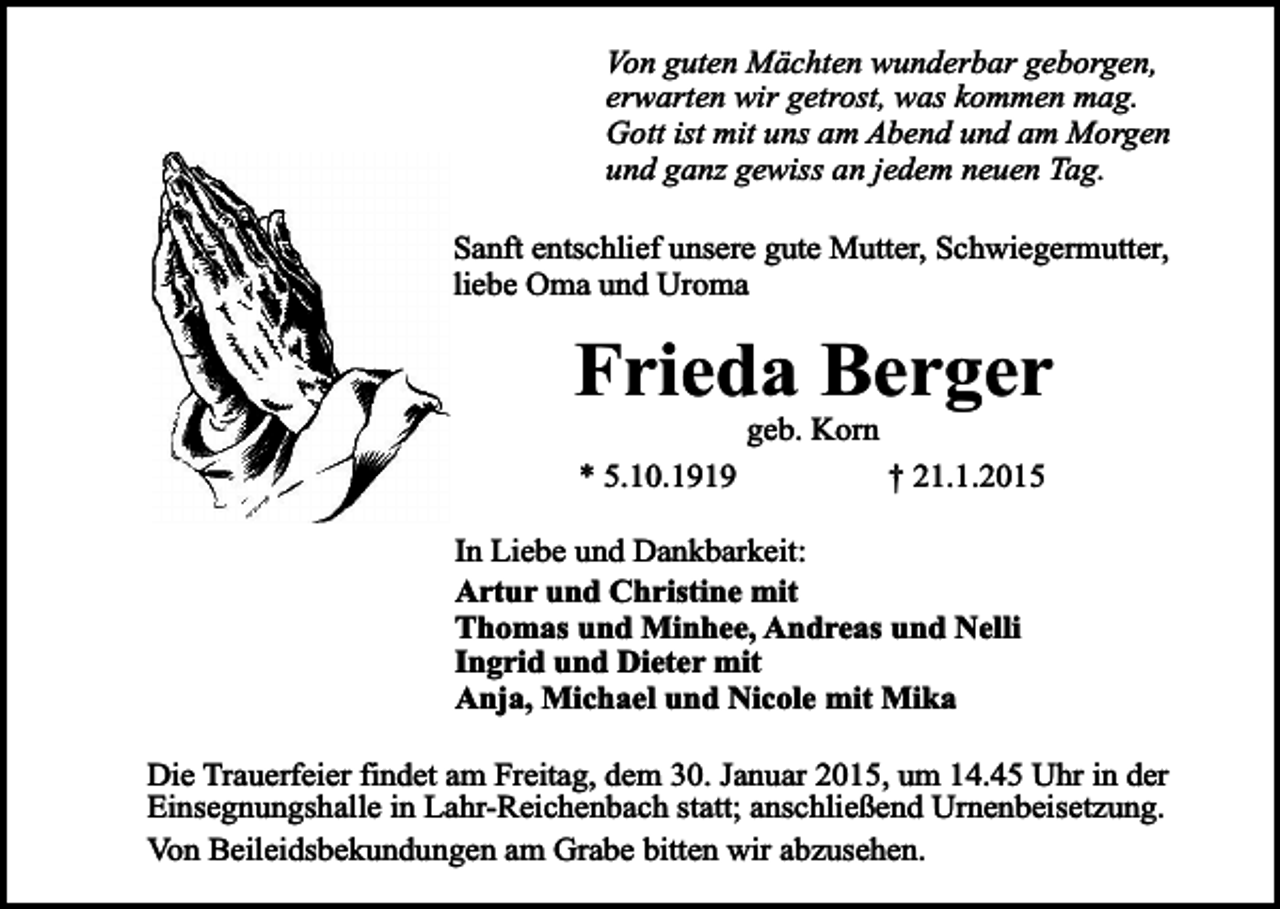 <p>Von guten Mächten wunderbar geborgen,<br />erwarten wir getrost, was kommen mag.<br />Gott ist mit uns am Abend und am Morgen<br />und ganz gewiss an jedem neuen Tag.<br />Sanft entschlief unsere gute Mutter, Schwiegermutter,<br />liebe Oma und Uroma</p><p>Frieda Berger<br />* 5.10.1919</p><p>geb. Korn</p><p>† 21.1.2015</p><p>In Liebe und Dankbarkeit:<br />Artur und Christine mit<br />Thomas und Minhee, Andreas und Nelli<br />Ingrid und Dieter mit<br />Anja, Michael und Nicole mit Mika<br />Die Trauerfeier findet am Freitag, dem 30. Januar 2015, um 14.45 Uhr in der<br />Einsegnungshalle in Lahr-Reichenbach statt; anschließend Urnenbeisetzung.<br />Von Beileidsbekundungen am Grabe bitten wir abzusehen.</p>